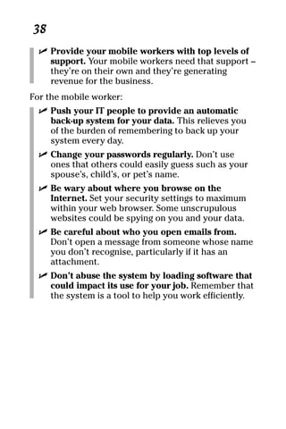 08_694725 ch05.qxp   3/28/08   2:49 PM    Page 38




      38
       ߜ Provide your mobile workers with top levels of
         support. Your mobile workers need that support –
         they’re on their own and they’re generating
         revenue for the business.
     For the mobile worker:
       ߜ Push your IT people to provide an automatic
         back-up system for your data. This relieves you
         of the burden of remembering to back up your
         system every day.
       ߜ Change your passwords regularly. Don’t use
         ones that others could easily guess such as your
         spouse’s, child’s, or pet’s name.
       ߜ Be wary about where you browse on the
         Internet. Set your security settings to maximum
         within your web browser. Some unscrupulous
         websites could be spying on you and your data.
       ߜ Be careful about who you open emails from.
         Don’t open a message from someone whose name
         you don’t recognise, particularly if it has an
         attachment.
       ߜ Don’t abuse the system by loading software that
         could impact its use for your job. Remember that
         the system is a tool to help you work efficiently.
 