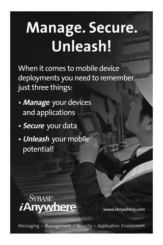 10_694725 badvert02.qxp      3/28/08    2:49 PM    Page 40




         Manage. Secure.
           Unleash!
      When it comes to mobile device
      deployments you need to remember
      just three things:
      • Manage your devices
        and applications
      • Secure your data
      • Unleash your mobile
        potential!




                                             www.iAnywhere.com


      Messaging • Management • Security • Application Enablement
 