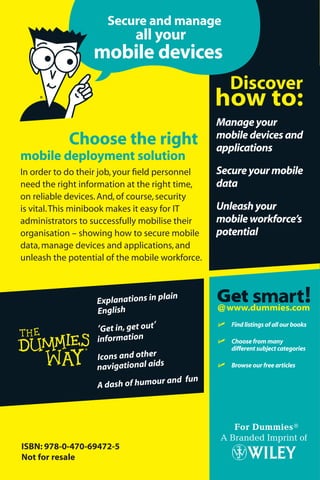 Secure and manage
                                                                                                                      Sybase® iAnywhere
                                                                                                                                       ®
                             all your                                                              the compliments of
                                                                                              With
                  mobile devices

                                                                                      Mobile Device
                                                                                        anagement
                                                 Manage your
            Choose the right
mobile deployment solution
                                                 mobile devices and
                                                 applications                         M
In order to do their job, your ﬁeld personnel    Secure your mobile
need the right information at the right time,    data
on reliable devices. And, of course, security
is vital. This minibook makes it easy for IT     Unleash your
administrators to successfully mobilise their    mobile workforce’s
organisation – showing how to secure mobile      potential
data, manage devices and applications, and
unleash the potential of the mobile workforce.
                                                                                                   e Limited Edition   Securely manage
                                                                                    Sybase iAnywher
                                                                                                                       your data, devices,
                   Explanations in pla
                                         in                                                                             and applications
                   English
                                                 ߜ Find listings of all our books
                   ‘Get in, get out’
                   information                   ߜ Choose from many
                                                     different subject categories
                   Icons and other
                   navigational aids             ߜ Browse our free articles

                                    and fun
                   A dash of humour




ISBN: 978-0-470-69472-5
Not for resale
 