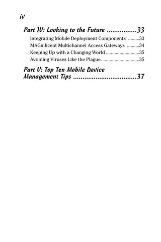 02_694725 ftoc.4.qxp        3/28/08       2:48 PM      Page iv




      iv
        Part IV: Looking to the Future ................33
           Integrating Mobile Deployment Components .........33
           MAGnificent Multichannel Access Gateways ..........34
           Keeping Up with a Changing World ...........................35
           Avoiding Viruses Like the Plague...............................35

        Part V: Top Ten Mobile Device
        Management Tips ..................................37
 