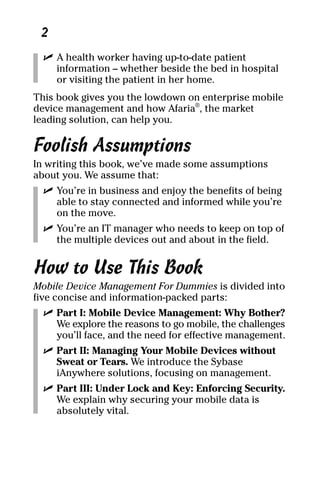 03_694725 intro.qxp   3/28/08    2:48 PM   Page 2




      2
       ߜ A health worker having up-to-date patient
         information – whether beside the bed in hospital
         or visiting the patient in her home.
     This book gives you the lowdown on enterprise mobile
     device management and how Afaria®, the market
     leading solution, can help you.

     Foolish Assumptions
     In writing this book, we’ve made some assumptions
     about you. We assume that:
       ߜ You’re in business and enjoy the benefits of being
         able to stay connected and informed while you’re
         on the move.
       ߜ You’re an IT manager who needs to keep on top of
         the multiple devices out and about in the field.


     How to Use This Book
     Mobile Device Management For Dummies is divided into
     five concise and information-packed parts:
       ߜ Part I: Mobile Device Management: Why Bother?
         We explore the reasons to go mobile, the challenges
         you’ll face, and the need for effective management.
       ߜ Part II: Managing Your Mobile Devices without
         Sweat or Tears. We introduce the Sybase
         iAnywhere solutions, focusing on management.
       ߜ Part III: Under Lock and Key: Enforcing Security.
         We explain why securing your mobile data is
         absolutely vital.
 