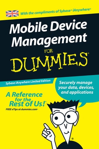 Securely manage
your data, devices,
and applications
MobileDevice
Management
ISBN: 978-0-470-69472-5
Not for resale
ߜ Find listings of all our books
ߜ Choose from many
different subject categories
ߜ Browse our free articles
Secure and manage
all your
mobile devices
Manage your
mobile devices and
applications
Secure your mobile
data
Unleash your
mobile workforce’s
potential
Explanations in plain
English
‘Get in, get out’
information
Icons and other
navigational aids
A dash of humour and fun
With the compliments of Sybase® iAnywhere®
In order to do their job,your ﬁeld personnel
need the right information at the right time,
on reliable devices.And,of course,security
is vital.This minibook makes it easy for IT
administrators to successfully mobilise their
organisation – showing how to secure mobile
data,manage devices and applications,and
unleash the potential of the mobile workforce.
Choose the right
mobile deployment solution
Sybase iAnywhere Limited Edition
 