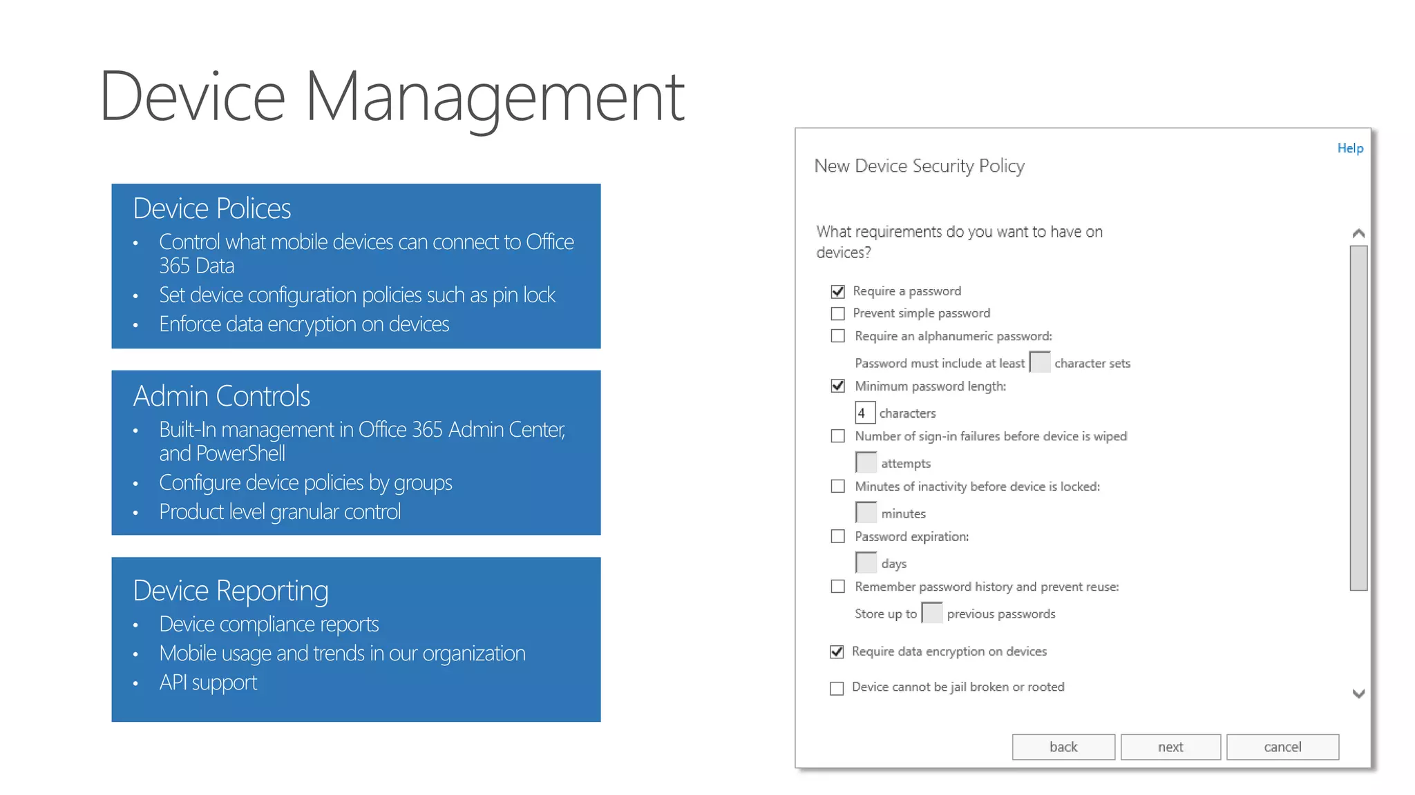 Device Polices
• Control what mobile devices can connect to Office
365 Data
• Set device configuration policies such as pin lock
• Enforce data encryption on devices
Admin Controls
• Built-In management in Office 365 Admin Center,
and PowerShell
• Configure device policies by groups
• Product level granular control
Device Reporting
• Device compliance reports
• Mobile usage and trends in our organization
• API support
 