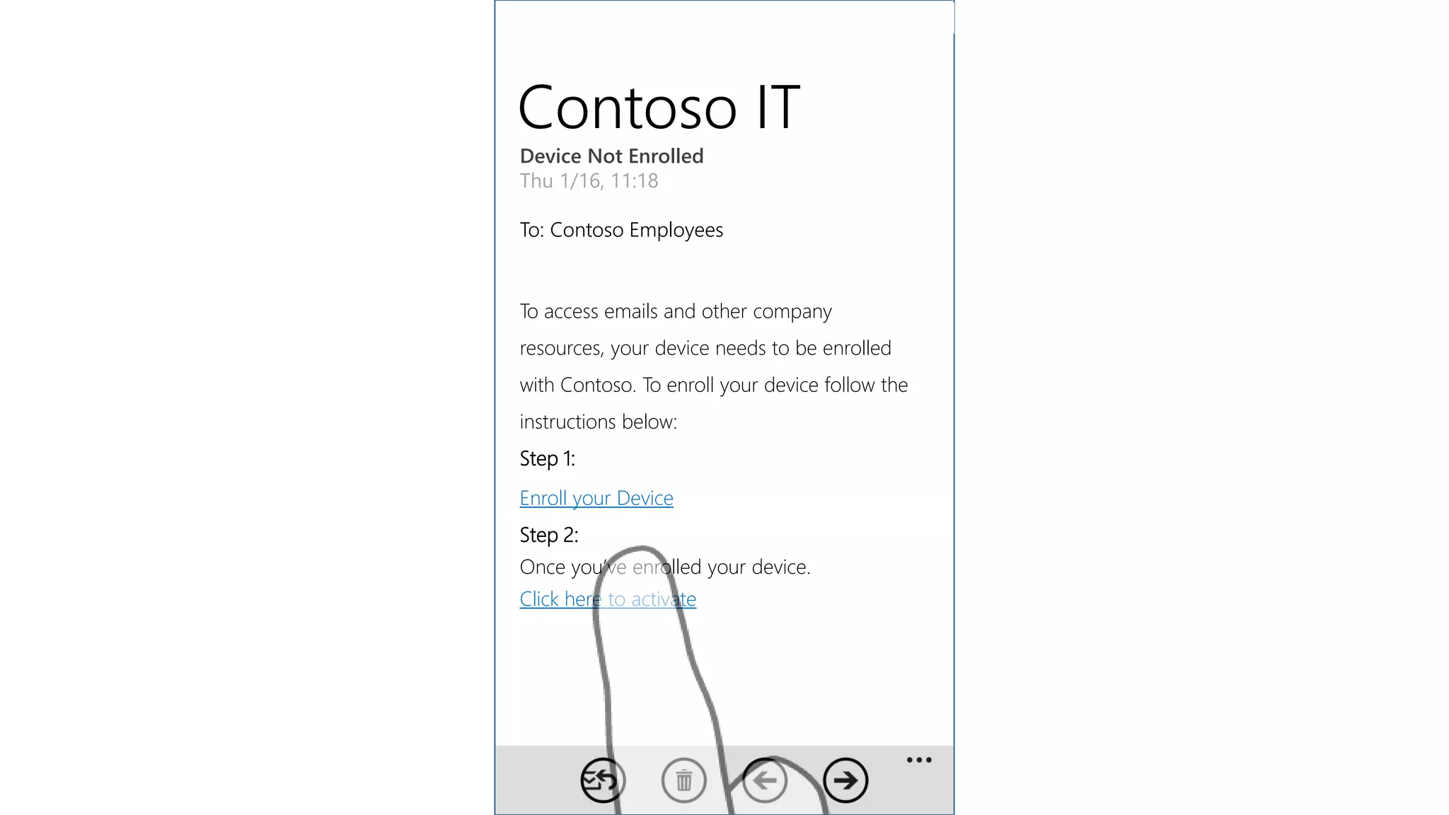 Contoso IT
Device Not Enrolled
Thu 1/16, 11:18
To: Contoso Employees
To access emails and other company
resources, your device needs to be enrolled
with Contoso. To enroll your device follow the
instructions below:
Step 1:
Enroll your Device
Step 2:
Once you’ve enrolled your device.
Click here to activate
 