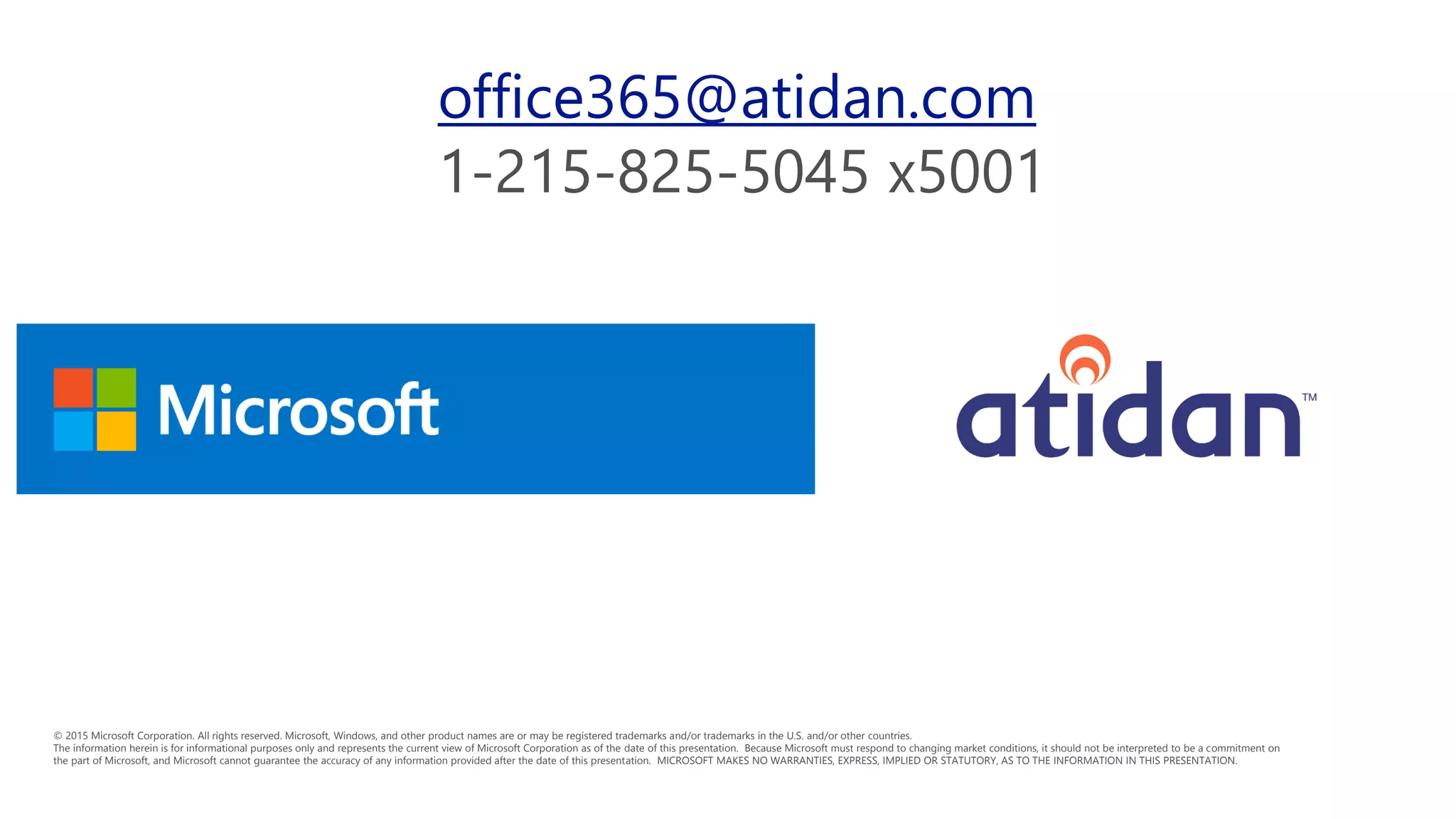 © 2015 Microsoft Corporation. All rights reserved. Microsoft, Windows, and other product names are or may be registered trademarks and/or trademarks in the U.S. and/or other countries.
The information herein is for informational purposes only and represents the current view of Microsoft Corporation as of the date of this presentation. Because Microsoft must respond to changing market conditions, it should not be interpreted to be a commitment on
the part of Microsoft, and Microsoft cannot guarantee the accuracy of any information provided after the date of this presentation. MICROSOFT MAKES NO WARRANTIES, EXPRESS, IMPLIED OR STATUTORY, AS TO THE INFORMATION IN THIS PRESENTATION.
office365@atidan.com
 