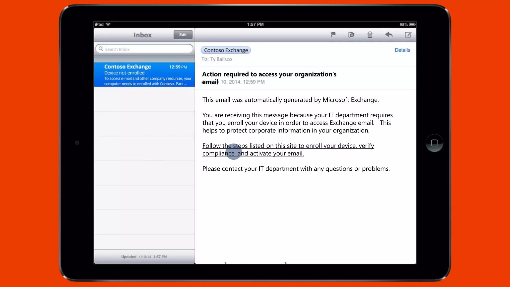 Action required to access your organization’s
email
This email was automatically generated by Microsoft Exchange.
You are receiving this message because your IT department requires
that you enroll your device in order to access Exchange email. This
helps to protect corporate information in your organization.
Follow the steps listed on this site to enroll your device, verify
compliance, and activate your email.
Please contact your IT department with any questions or problems.
 