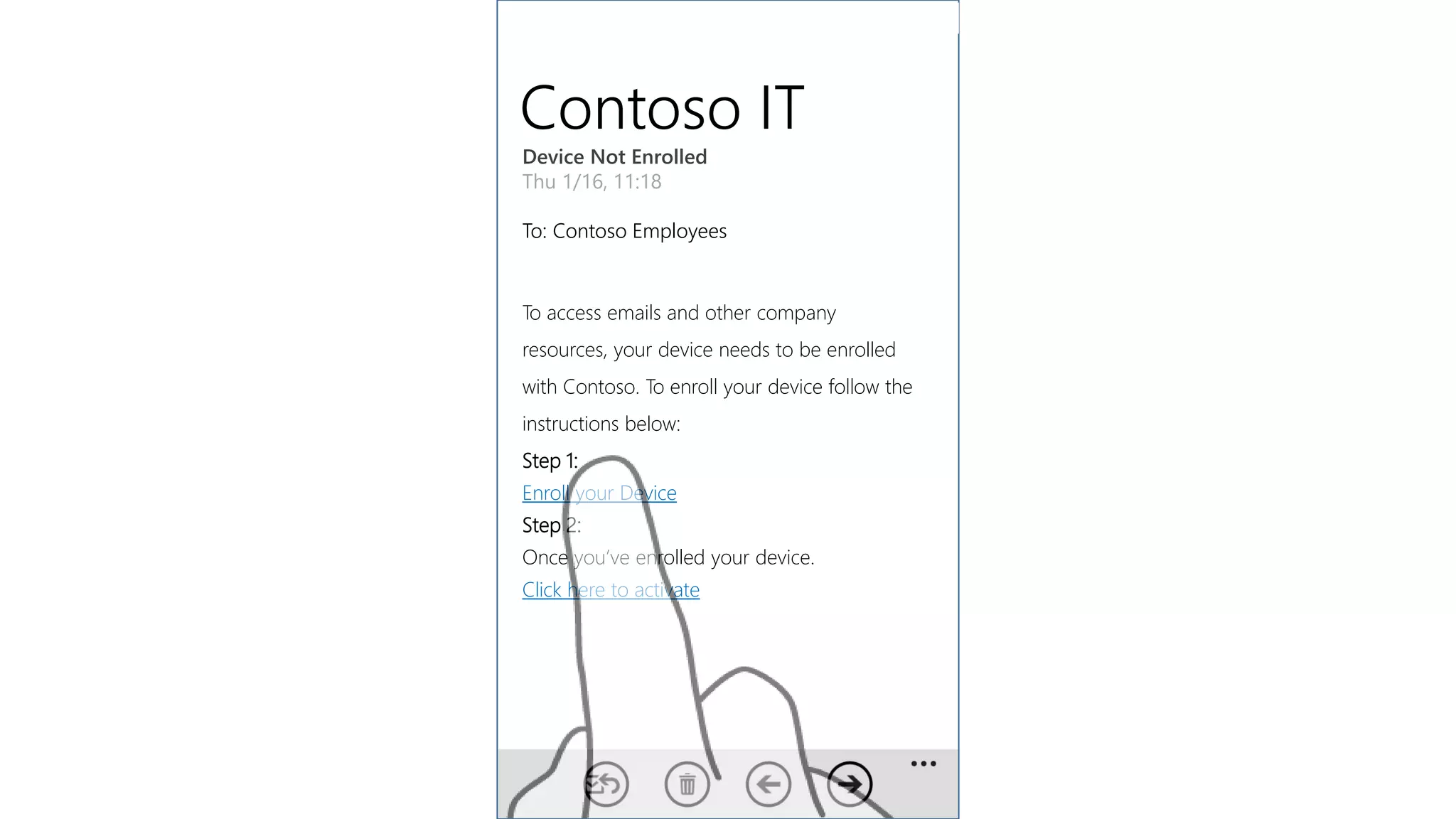 Contoso IT
Device Not Enrolled
Thu 1/16, 11:18
To: Contoso Employees
To access emails and other company
resources, your device needs to be enrolled
with Contoso. To enroll your device follow the
instructions below:
Step 1:
Enroll your Device
Step 2:
Once you’ve enrolled your device.
Click here to activate
 