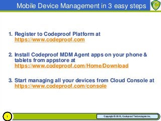 Mobile Device Management in 3 easy steps



    1. Register to Codeproof Platform at
       https://www.codeproof.com

    2. Install Codeproof MDM Agent apps on your phone &
       tablets from appstore at
       https://www.codeproof.com/Home/Download

    3. Start managing all your devices from Cloud Console at
       https://www.codeproof.com/console




1                                          Copyright © 2012, Codeproof Technologies Inc.
 