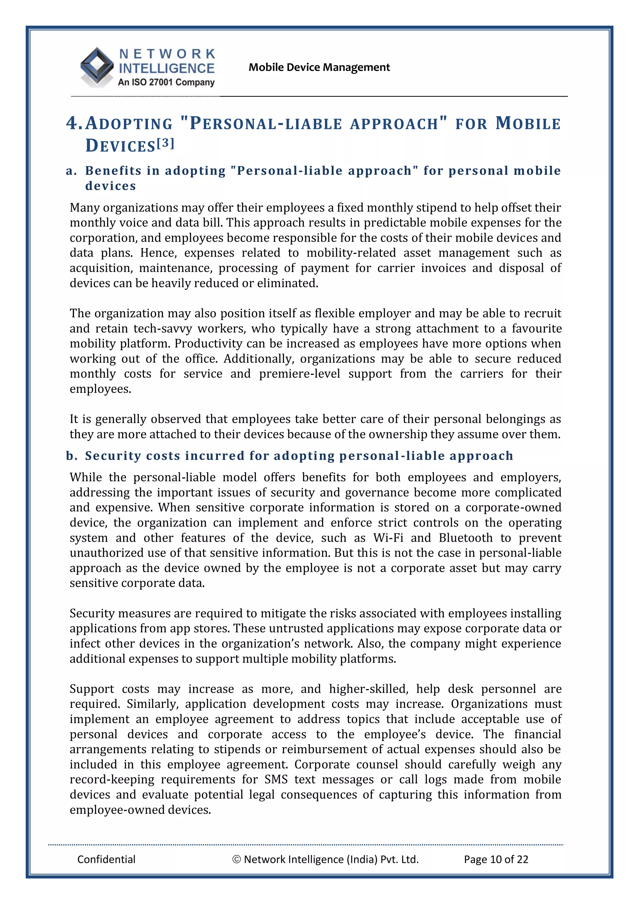 Mobile Device Management
Confidential  Network Intelligence (India) Pvt. Ltd. Page 10 of 22
4.ADOPTING "PERSONAL-LIABLE APPROACH" FOR MOBILE
DEVICES[3]
a. Benefits in adopting "Personal-liable approach" for personal mobile
devices
Many organizations may offer their employees a fixed monthly stipend to help offset their
monthly voice and data bill. This approach results in predictable mobile expenses for the
corporation, and employees become responsible for the costs of their mobile devices and
data plans. Hence, expenses related to mobility-related asset management such as
acquisition, maintenance, processing of payment for carrier invoices and disposal of
devices can be heavily reduced or eliminated.
The organization may also position itself as flexible employer and may be able to recruit
and retain tech-savvy workers, who typically have a strong attachment to a favourite
mobility platform. Productivity can be increased as employees have more options when
working out of the office. Additionally, organizations may be able to secure reduced
monthly costs for service and premiere-level support from the carriers for their
employees.
It is generally observed that employees take better care of their personal belongings as
they are more attached to their devices because of the ownership they assume over them.
b. Security costs incurred for adopting personal-liable approach
While the personal-liable model offers benefits for both employees and employers,
addressing the important issues of security and governance become more complicated
and expensive. When sensitive corporate information is stored on a corporate-owned
device, the organization can implement and enforce strict controls on the operating
system and other features of the device, such as Wi-Fi and Bluetooth to prevent
unauthorized use of that sensitive information. But this is not the case in personal-liable
approach as the device owned by the employee is not a corporate asset but may carry
sensitive corporate data.
Security measures are required to mitigate the risks associated with employees installing
applications from app stores. These untrusted applications may expose corporate data or
infect other devices in the organization’s network. Also, the company might experience
additional expenses to support multiple mobility platforms.
Support costs may increase as more, and higher-skilled, help desk personnel are
required. Similarly, application development costs may increase. Organizations must
implement an employee agreement to address topics that include acceptable use of
personal devices and corporate access to the employee’s device. The financial
arrangements relating to stipends or reimbursement of actual expenses should also be
included in this employee agreement. Corporate counsel should carefully weigh any
record-keeping requirements for SMS text messages or call logs made from mobile
devices and evaluate potential legal consequences of capturing this information from
employee-owned devices.
 