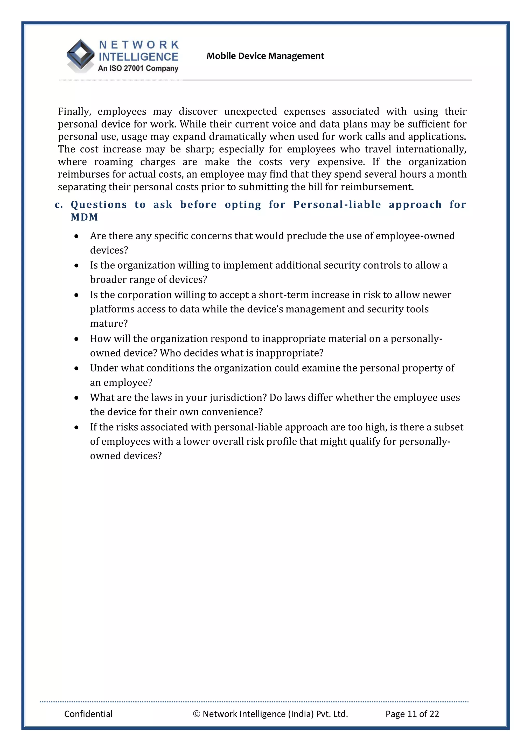 Mobile Device Management
Confidential  Network Intelligence (India) Pvt. Ltd. Page 11 of 22
Finally, employees may discover unexpected expenses associated with using their
personal device for work. While their current voice and data plans may be sufficient for
personal use, usage may expand dramatically when used for work calls and applications.
The cost increase may be sharp; especially for employees who travel internationally,
where roaming charges are make the costs very expensive. If the organization
reimburses for actual costs, an employee may find that they spend several hours a month
separating their personal costs prior to submitting the bill for reimbursement.
c. Questions to ask before opting for Personal-liable approach for
MDM
 Are there any specific concerns that would preclude the use of employee-owned
devices?
 Is the organization willing to implement additional security controls to allow a
broader range of devices?
 Is the corporation willing to accept a short-term increase in risk to allow newer
platforms access to data while the device’s management and security tools
mature?
 How will the organization respond to inappropriate material on a personally-
owned device? Who decides what is inappropriate?
 Under what conditions the organization could examine the personal property of
an employee?
 What are the laws in your jurisdiction? Do laws differ whether the employee uses
the device for their own convenience?
 If the risks associated with personal-liable approach are too high, is there a subset
of employees with a lower overall risk profile that might qualify for personally-
owned devices?
 