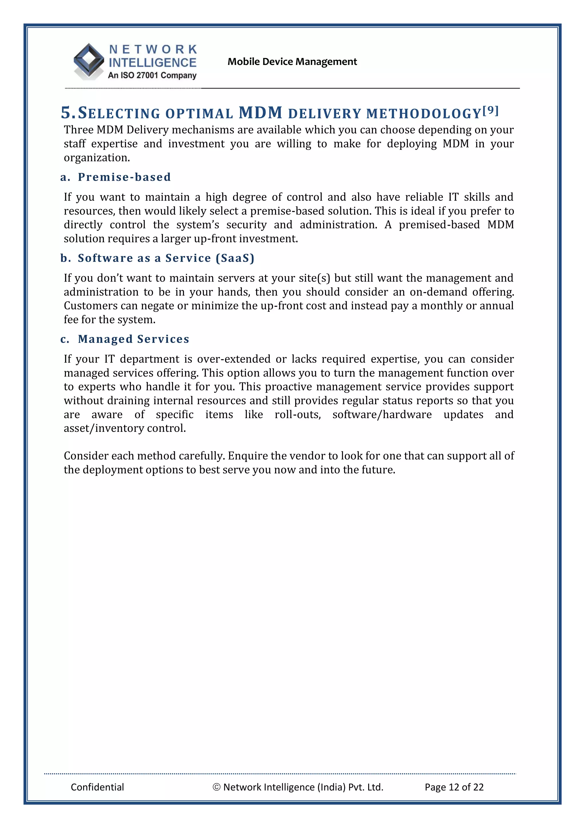 Mobile Device Management
Confidential  Network Intelligence (India) Pvt. Ltd. Page 12 of 22
5.SELECTING OPTIMAL MDM DELIVERY METHODOLOGY[9]
Three MDM Delivery mechanisms are available which you can choose depending on your
staff expertise and investment you are willing to make for deploying MDM in your
organization.
a. Premise-based
If you want to maintain a high degree of control and also have reliable IT skills and
resources, then would likely select a premise-based solution. This is ideal if you prefer to
directly control the system’s security and administration. A premised-based MDM
solution requires a larger up-front investment.
b. Software as a Service (SaaS)
If you don’t want to maintain servers at your site(s) but still want the management and
administration to be in your hands, then you should consider an on-demand offering.
Customers can negate or minimize the up-front cost and instead pay a monthly or annual
fee for the system.
c. Managed Services
If your IT department is over-extended or lacks required expertise, you can consider
managed services offering. This option allows you to turn the management function over
to experts who handle it for you. This proactive management service provides support
without draining internal resources and still provides regular status reports so that you
are aware of specific items like roll-outs, software/hardware updates and
asset/inventory control.
Consider each method carefully. Enquire the vendor to look for one that can support all of
the deployment options to best serve you now and into the future.
 