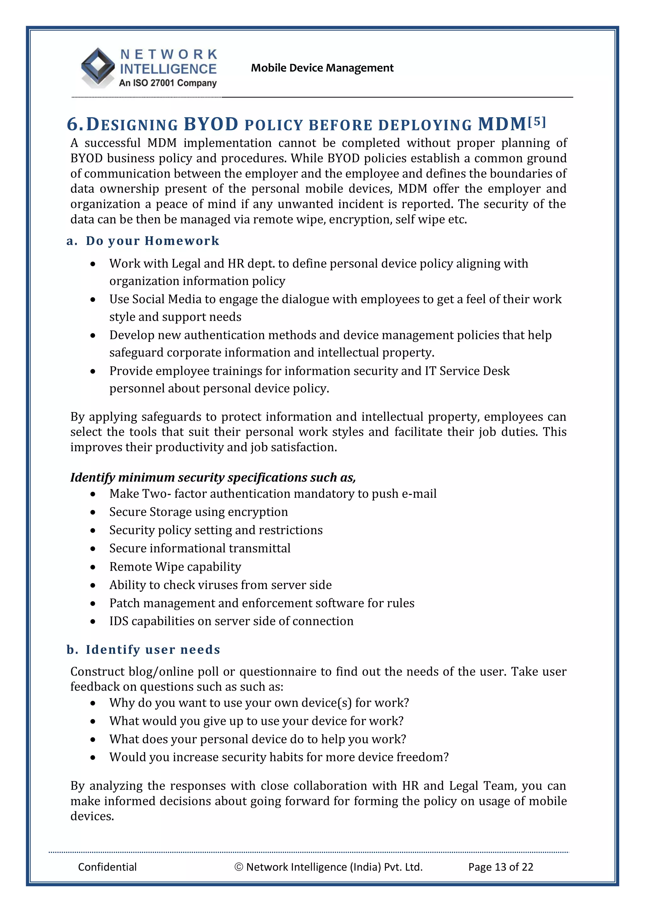 Mobile Device Management
Confidential  Network Intelligence (India) Pvt. Ltd. Page 13 of 22
6.DESIGNING BYOD POLICY BEFORE DEPLOYING MDM[5]
A successful MDM implementation cannot be completed without proper planning of
BYOD business policy and procedures. While BYOD policies establish a common ground
of communication between the employer and the employee and defines the boundaries of
data ownership present of the personal mobile devices, MDM offer the employer and
organization a peace of mind if any unwanted incident is reported. The security of the
data can be then be managed via remote wipe, encryption, self wipe etc.
a. Do your Homework
 Work with Legal and HR dept. to define personal device policy aligning with
organization information policy
 Use Social Media to engage the dialogue with employees to get a feel of their work
style and support needs
 Develop new authentication methods and device management policies that help
safeguard corporate information and intellectual property.
 Provide employee trainings for information security and IT Service Desk
personnel about personal device policy.
By applying safeguards to protect information and intellectual property, employees can
select the tools that suit their personal work styles and facilitate their job duties. This
improves their productivity and job satisfaction.
Identify minimum security specifications such as,
 Make Two- factor authentication mandatory to push e-mail
 Secure Storage using encryption
 Security policy setting and restrictions
 Secure informational transmittal
 Remote Wipe capability
 Ability to check viruses from server side
 Patch management and enforcement software for rules
 IDS capabilities on server side of connection
b. Identify user needs
Construct blog/online poll or questionnaire to find out the needs of the user. Take user
feedback on questions such as such as:
 Why do you want to use your own device(s) for work?
 What would you give up to use your device for work?
 What does your personal device do to help you work?
 Would you increase security habits for more device freedom?
By analyzing the responses with close collaboration with HR and Legal Team, you can
make informed decisions about going forward for forming the policy on usage of mobile
devices.
 