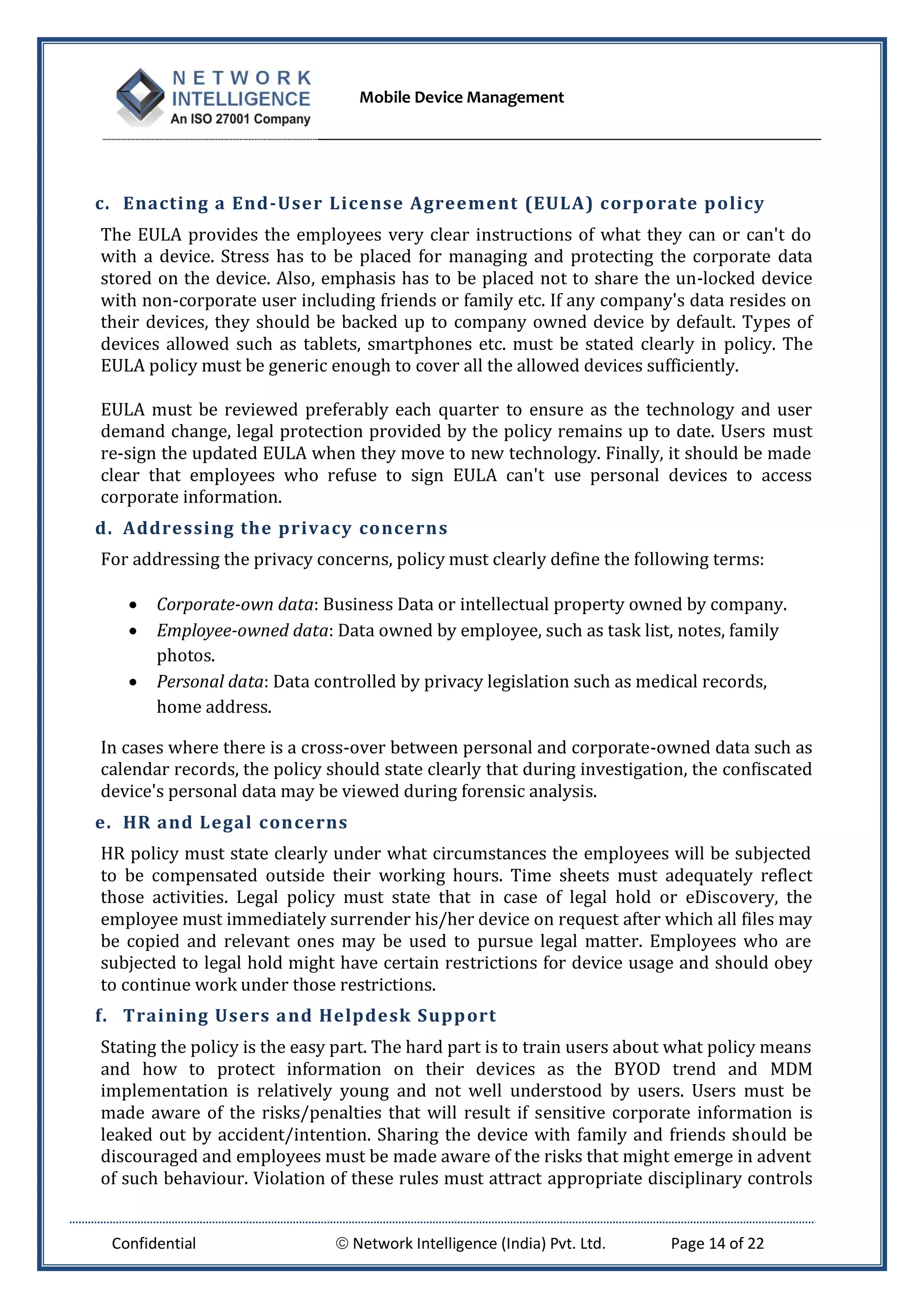 Mobile Device Management
Confidential  Network Intelligence (India) Pvt. Ltd. Page 14 of 22
c. Enacting a End-User License Agreement (EULA) corporate policy
The EULA provides the employees very clear instructions of what they can or can't do
with a device. Stress has to be placed for managing and protecting the corporate data
stored on the device. Also, emphasis has to be placed not to share the un-locked device
with non-corporate user including friends or family etc. If any company's data resides on
their devices, they should be backed up to company owned device by default. Types of
devices allowed such as tablets, smartphones etc. must be stated clearly in policy. The
EULA policy must be generic enough to cover all the allowed devices sufficiently.
EULA must be reviewed preferably each quarter to ensure as the technology and user
demand change, legal protection provided by the policy remains up to date. Users must
re-sign the updated EULA when they move to new technology. Finally, it should be made
clear that employees who refuse to sign EULA can't use personal devices to access
corporate information.
d. Addressing the privacy concerns
For addressing the privacy concerns, policy must clearly define the following terms:
 Corporate-own data: Business Data or intellectual property owned by company.
 Employee-owned data: Data owned by employee, such as task list, notes, family
photos.
 Personal data: Data controlled by privacy legislation such as medical records,
home address.
In cases where there is a cross-over between personal and corporate-owned data such as
calendar records, the policy should state clearly that during investigation, the confiscated
device's personal data may be viewed during forensic analysis.
e. HR and Legal concerns
HR policy must state clearly under what circumstances the employees will be subjected
to be compensated outside their working hours. Time sheets must adequately reflect
those activities. Legal policy must state that in case of legal hold or eDiscovery, the
employee must immediately surrender his/her device on request after which all files may
be copied and relevant ones may be used to pursue legal matter. Employees who are
subjected to legal hold might have certain restrictions for device usage and should obey
to continue work under those restrictions.
f. Training Users and Helpdesk Support
Stating the policy is the easy part. The hard part is to train users about what policy means
and how to protect information on their devices as the BYOD trend and MDM
implementation is relatively young and not well understood by users. Users must be
made aware of the risks/penalties that will result if sensitive corporate information is
leaked out by accident/intention. Sharing the device with family and friends should be
discouraged and employees must be made aware of the risks that might emerge in advent
of such behaviour. Violation of these rules must attract appropriate disciplinary controls
 