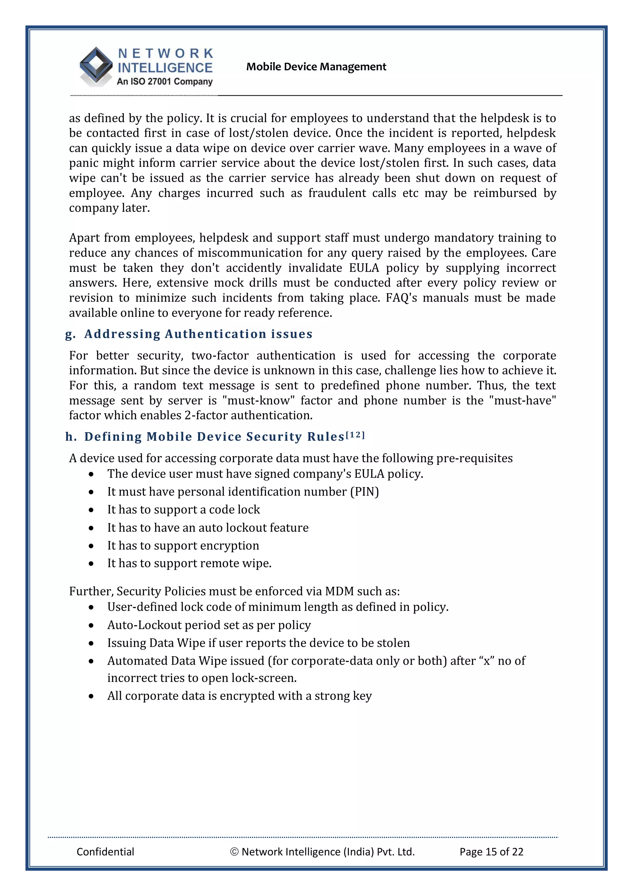 Mobile Device Management
Confidential  Network Intelligence (India) Pvt. Ltd. Page 15 of 22
as defined by the policy. It is crucial for employees to understand that the helpdesk is to
be contacted first in case of lost/stolen device. Once the incident is reported, helpdesk
can quickly issue a data wipe on device over carrier wave. Many employees in a wave of
panic might inform carrier service about the device lost/stolen first. In such cases, data
wipe can't be issued as the carrier service has already been shut down on request of
employee. Any charges incurred such as fraudulent calls etc may be reimbursed by
company later.
Apart from employees, helpdesk and support staff must undergo mandatory training to
reduce any chances of miscommunication for any query raised by the employees. Care
must be taken they don't accidently invalidate EULA policy by supplying incorrect
answers. Here, extensive mock drills must be conducted after every policy review or
revision to minimize such incidents from taking place. FAQ's manuals must be made
available online to everyone for ready reference.
g. Addressing Authentication issues
For better security, two-factor authentication is used for accessing the corporate
information. But since the device is unknown in this case, challenge lies how to achieve it.
For this, a random text message is sent to predefined phone number. Thus, the text
message sent by server is "must-know" factor and phone number is the "must-have"
factor which enables 2-factor authentication.
h. Defining Mobile Device Security Rules[12]
A device used for accessing corporate data must have the following pre-requisites
 The device user must have signed company's EULA policy.
 It must have personal identification number (PIN)
 It has to support a code lock
 It has to have an auto lockout feature
 It has to support encryption
 It has to support remote wipe.
Further, Security Policies must be enforced via MDM such as:
 User-defined lock code of minimum length as defined in policy.
 Auto-Lockout period set as per policy
 Issuing Data Wipe if user reports the device to be stolen
 Automated Data Wipe issued (for corporate-data only or both) after “x” no of
incorrect tries to open lock-screen.
 All corporate data is encrypted with a strong key
 