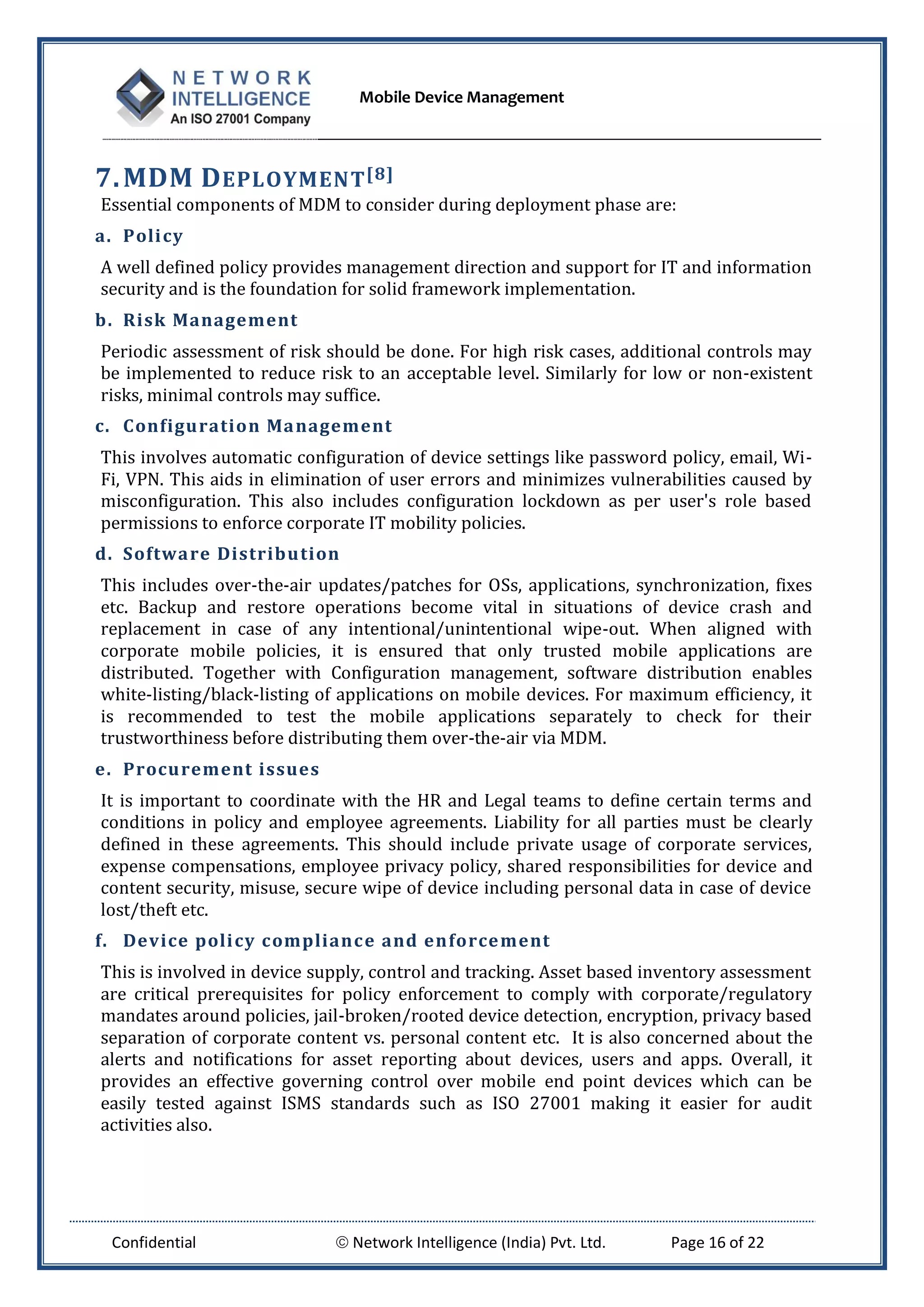 Mobile Device Management
Confidential  Network Intelligence (India) Pvt. Ltd. Page 16 of 22
7.MDM DEPLOYMENT[8]
Essential components of MDM to consider during deployment phase are:
a. Policy
A well defined policy provides management direction and support for IT and information
security and is the foundation for solid framework implementation.
b. Risk Management
Periodic assessment of risk should be done. For high risk cases, additional controls may
be implemented to reduce risk to an acceptable level. Similarly for low or non-existent
risks, minimal controls may suffice.
c. Configuration Management
This involves automatic configuration of device settings like password policy, email, Wi-
Fi, VPN. This aids in elimination of user errors and minimizes vulnerabilities caused by
misconfiguration. This also includes configuration lockdown as per user's role based
permissions to enforce corporate IT mobility policies.
d. Software Distribution
This includes over-the-air updates/patches for OSs, applications, synchronization, fixes
etc. Backup and restore operations become vital in situations of device crash and
replacement in case of any intentional/unintentional wipe-out. When aligned with
corporate mobile policies, it is ensured that only trusted mobile applications are
distributed. Together with Configuration management, software distribution enables
white-listing/black-listing of applications on mobile devices. For maximum efficiency, it
is recommended to test the mobile applications separately to check for their
trustworthiness before distributing them over-the-air via MDM.
e. Procurement issues
It is important to coordinate with the HR and Legal teams to define certain terms and
conditions in policy and employee agreements. Liability for all parties must be clearly
defined in these agreements. This should include private usage of corporate services,
expense compensations, employee privacy policy, shared responsibilities for device and
content security, misuse, secure wipe of device including personal data in case of device
lost/theft etc.
f. Device policy compliance and enforcement
This is involved in device supply, control and tracking. Asset based inventory assessment
are critical prerequisites for policy enforcement to comply with corporate/regulatory
mandates around policies, jail-broken/rooted device detection, encryption, privacy based
separation of corporate content vs. personal content etc. It is also concerned about the
alerts and notifications for asset reporting about devices, users and apps. Overall, it
provides an effective governing control over mobile end point devices which can be
easily tested against ISMS standards such as ISO 27001 making it easier for audit
activities also.
 