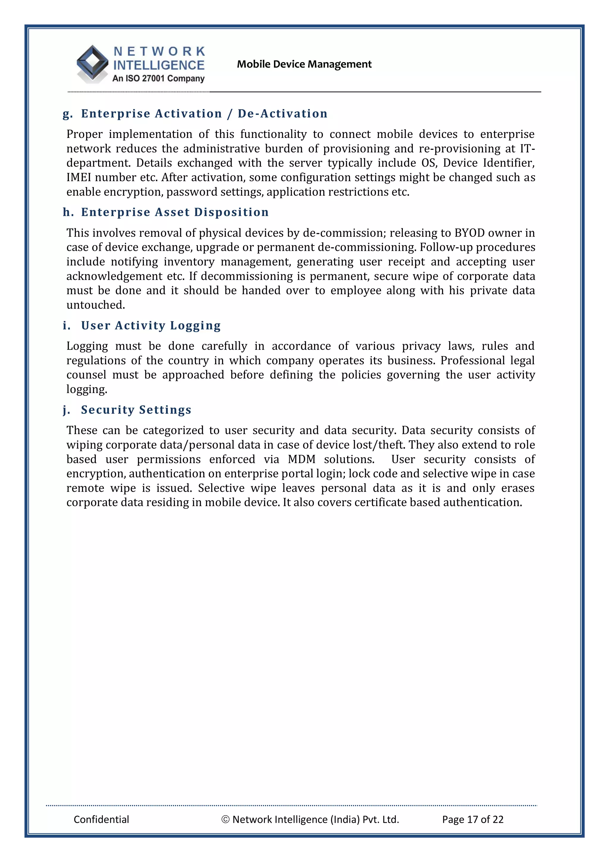 Mobile Device Management
Confidential  Network Intelligence (India) Pvt. Ltd. Page 17 of 22
g. Enterprise Activation / De-Activation
Proper implementation of this functionality to connect mobile devices to enterprise
network reduces the administrative burden of provisioning and re-provisioning at IT-
department. Details exchanged with the server typically include OS, Device Identifier,
IMEI number etc. After activation, some configuration settings might be changed such as
enable encryption, password settings, application restrictions etc.
h. Enterprise Asset Disposition
This involves removal of physical devices by de-commission; releasing to BYOD owner in
case of device exchange, upgrade or permanent de-commissioning. Follow-up procedures
include notifying inventory management, generating user receipt and accepting user
acknowledgement etc. If decommissioning is permanent, secure wipe of corporate data
must be done and it should be handed over to employee along with his private data
untouched.
i. User Activity Logging
Logging must be done carefully in accordance of various privacy laws, rules and
regulations of the country in which company operates its business. Professional legal
counsel must be approached before defining the policies governing the user activity
logging.
j. Security Settings
These can be categorized to user security and data security. Data security consists of
wiping corporate data/personal data in case of device lost/theft. They also extend to role
based user permissions enforced via MDM solutions. User security consists of
encryption, authentication on enterprise portal login; lock code and selective wipe in case
remote wipe is issued. Selective wipe leaves personal data as it is and only erases
corporate data residing in mobile device. It also covers certificate based authentication.
 