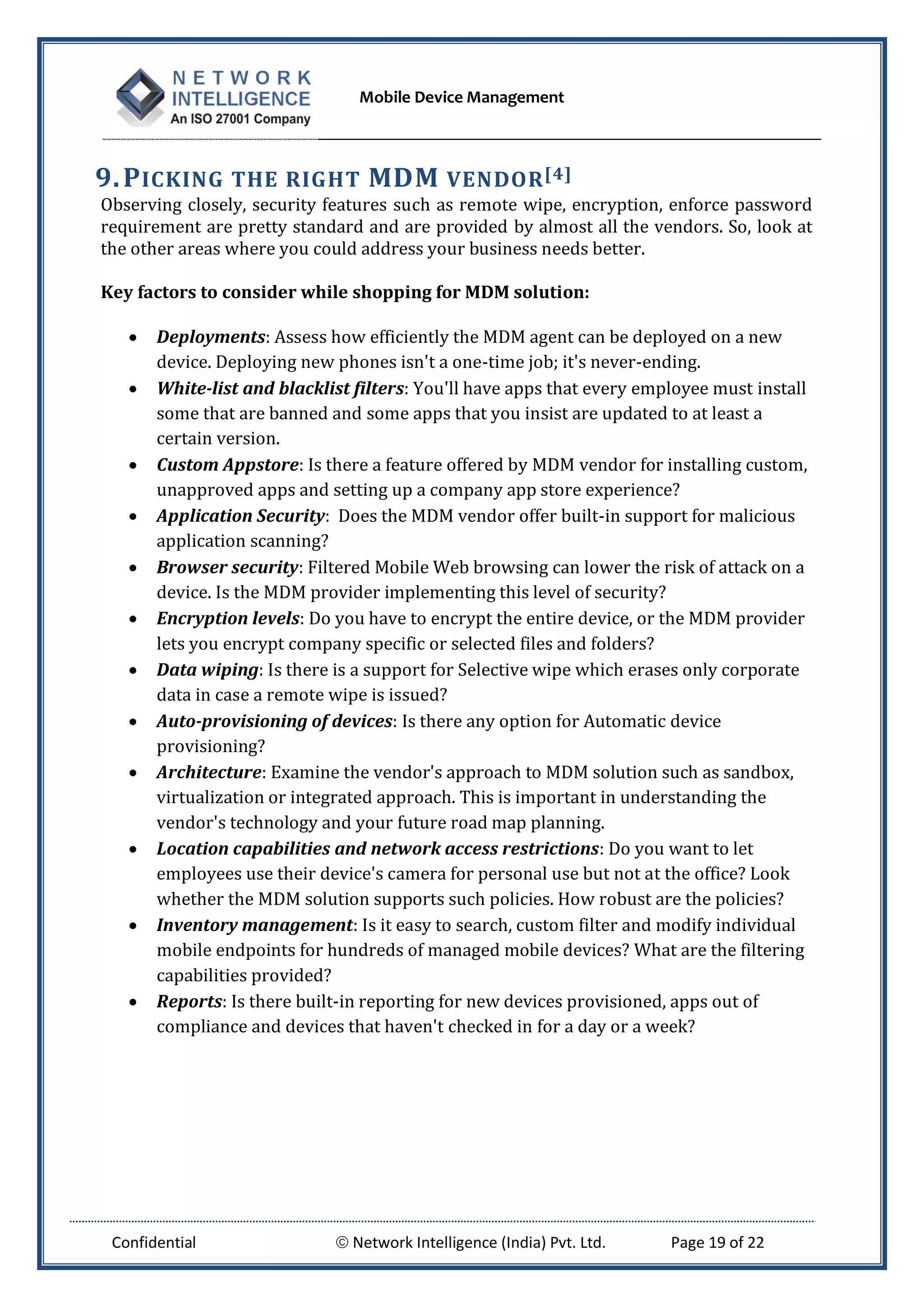 Mobile Device Management
Confidential  Network Intelligence (India) Pvt. Ltd. Page 19 of 22
9.PICKING THE RIGHT MDM VENDOR[4]
Observing closely, security features such as remote wipe, encryption, enforce password
requirement are pretty standard and are provided by almost all the vendors. So, look at
the other areas where you could address your business needs better.
Key factors to consider while shopping for MDM solution:
 Deployments: Assess how efficiently the MDM agent can be deployed on a new
device. Deploying new phones isn't a one-time job; it's never-ending.
 White-list and blacklist filters: You'll have apps that every employee must install
some that are banned and some apps that you insist are updated to at least a
certain version.
 Custom Appstore: Is there a feature offered by MDM vendor for installing custom,
unapproved apps and setting up a company app store experience?
 Application Security: Does the MDM vendor offer built-in support for malicious
application scanning?
 Browser security: Filtered Mobile Web browsing can lower the risk of attack on a
device. Is the MDM provider implementing this level of security?
 Encryption levels: Do you have to encrypt the entire device, or the MDM provider
lets you encrypt company specific or selected files and folders?
 Data wiping: Is there is a support for Selective wipe which erases only corporate
data in case a remote wipe is issued?
 Auto-provisioning of devices: Is there any option for Automatic device
provisioning?
 Architecture: Examine the vendor's approach to MDM solution such as sandbox,
virtualization or integrated approach. This is important in understanding the
vendor's technology and your future road map planning.
 Location capabilities and network access restrictions: Do you want to let
employees use their device's camera for personal use but not at the office? Look
whether the MDM solution supports such policies. How robust are the policies?
 Inventory management: Is it easy to search, custom filter and modify individual
mobile endpoints for hundreds of managed mobile devices? What are the filtering
capabilities provided?
 Reports: Is there built-in reporting for new devices provisioned, apps out of
compliance and devices that haven't checked in for a day or a week?
 