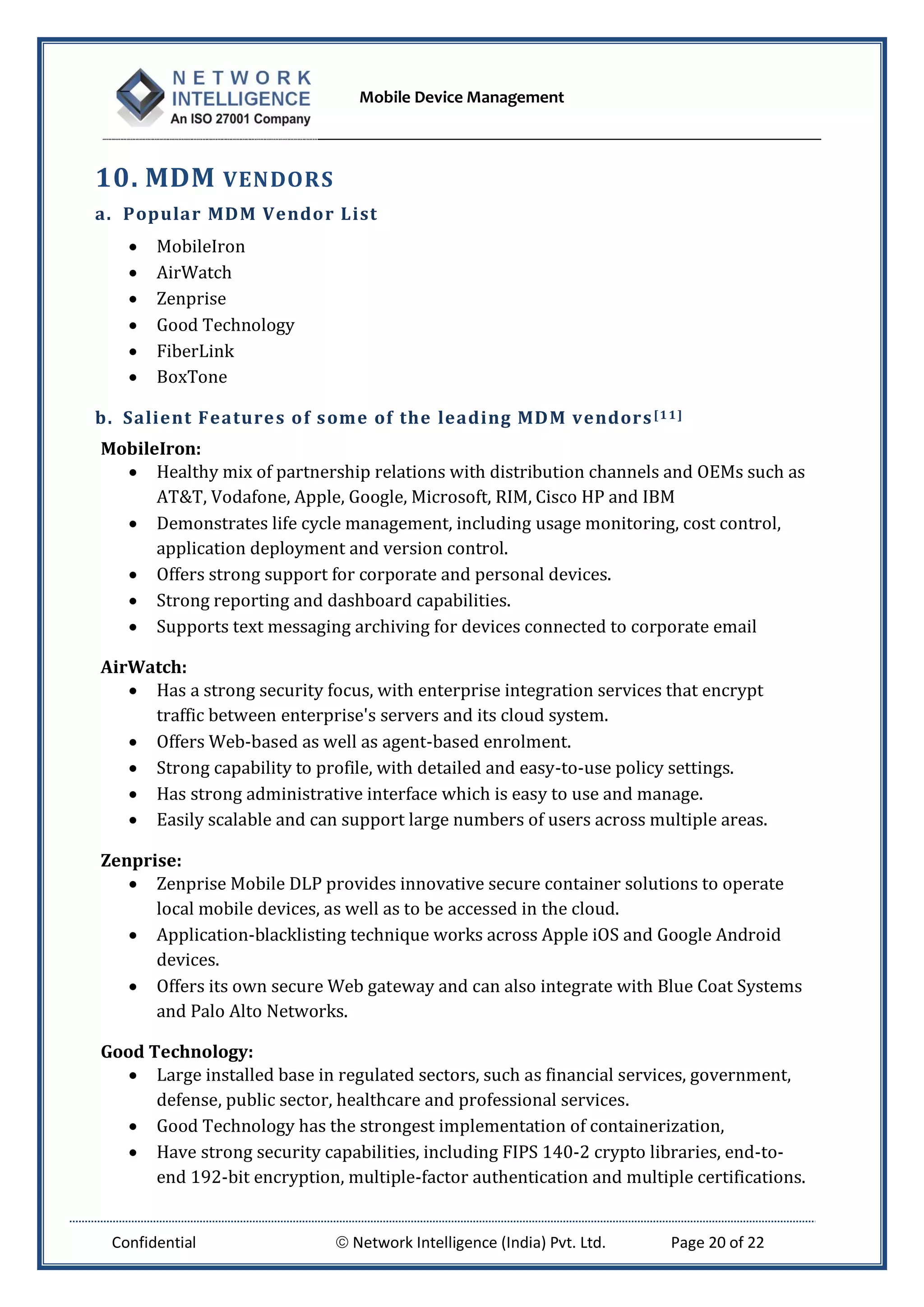 Mobile Device Management
Confidential  Network Intelligence (India) Pvt. Ltd. Page 20 of 22
10. MDM VENDORS
a. Popular MDM Vendor List
 MobileIron
 AirWatch
 Zenprise
 Good Technology
 FiberLink
 BoxTone
b. Salient Features of some of the leading MDM vendors[11]
MobileIron:
 Healthy mix of partnership relations with distribution channels and OEMs such as
AT&T, Vodafone, Apple, Google, Microsoft, RIM, Cisco HP and IBM
 Demonstrates life cycle management, including usage monitoring, cost control,
application deployment and version control.
 Offers strong support for corporate and personal devices.
 Strong reporting and dashboard capabilities.
 Supports text messaging archiving for devices connected to corporate email
AirWatch:
 Has a strong security focus, with enterprise integration services that encrypt
traffic between enterprise's servers and its cloud system.
 Offers Web-based as well as agent-based enrolment.
 Strong capability to profile, with detailed and easy-to-use policy settings.
 Has strong administrative interface which is easy to use and manage.
 Easily scalable and can support large numbers of users across multiple areas.
Zenprise:
 Zenprise Mobile DLP provides innovative secure container solutions to operate
local mobile devices, as well as to be accessed in the cloud.
 Application-blacklisting technique works across Apple iOS and Google Android
devices.
 Offers its own secure Web gateway and can also integrate with Blue Coat Systems
and Palo Alto Networks.
Good Technology:
 Large installed base in regulated sectors, such as financial services, government,
defense, public sector, healthcare and professional services.
 Good Technology has the strongest implementation of containerization,
 Have strong security capabilities, including FIPS 140-2 crypto libraries, end-to-
end 192-bit encryption, multiple-factor authentication and multiple certifications.
 