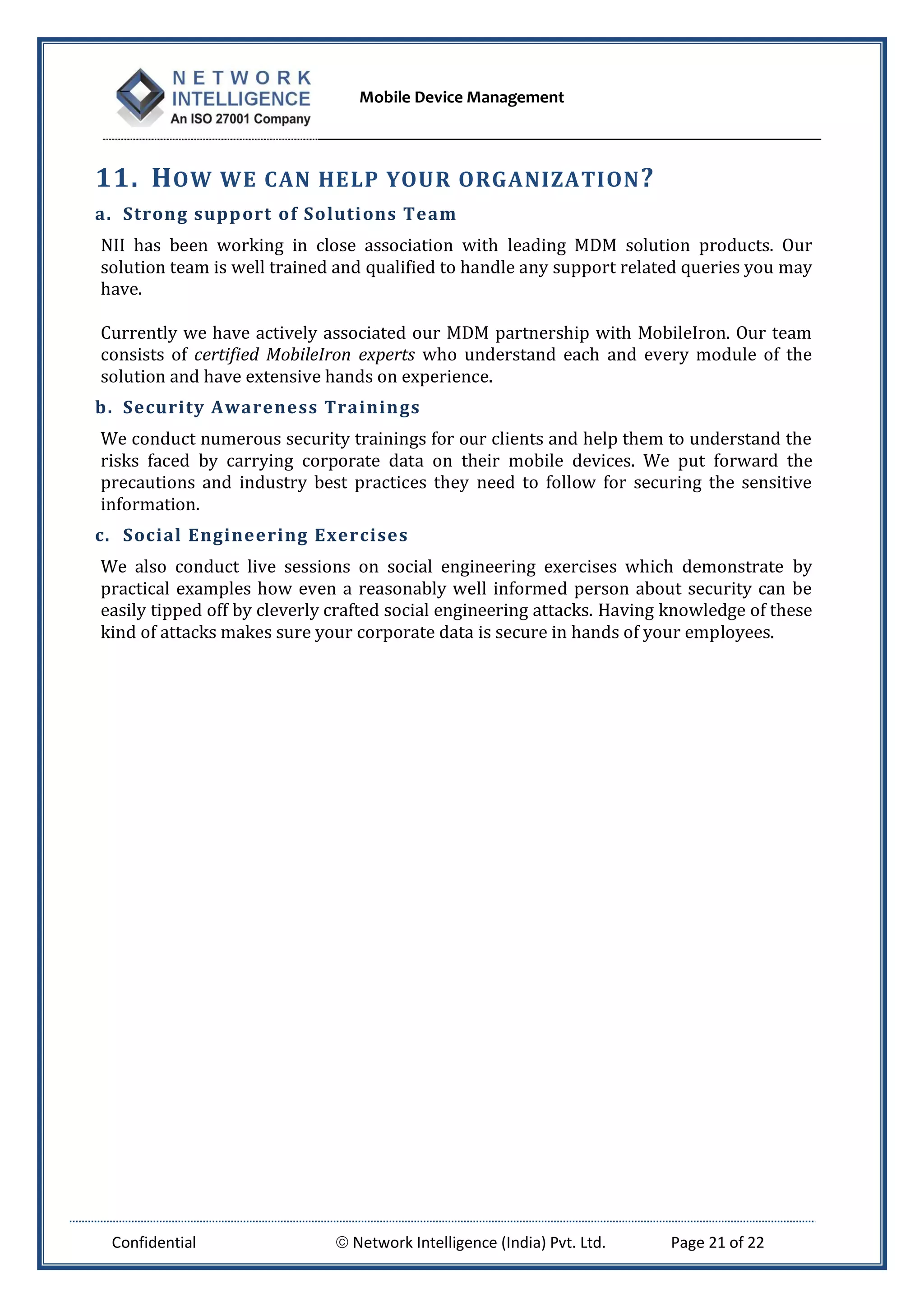 Mobile Device Management
Confidential  Network Intelligence (India) Pvt. Ltd. Page 21 of 22
11. HOW WE CAN HELP YOUR ORGANIZATION?
a. Strong support of Solutions Team
NII has been working in close association with leading MDM solution products. Our
solution team is well trained and qualified to handle any support related queries you may
have.
Currently we have actively associated our MDM partnership with MobileIron. Our team
consists of certified MobileIron experts who understand each and every module of the
solution and have extensive hands on experience.
b. Security Awareness Trainings
We conduct numerous security trainings for our clients and help them to understand the
risks faced by carrying corporate data on their mobile devices. We put forward the
precautions and industry best practices they need to follow for securing the sensitive
information.
c. Social Engineering Exercises
We also conduct live sessions on social engineering exercises which demonstrate by
practical examples how even a reasonably well informed person about security can be
easily tipped off by cleverly crafted social engineering attacks. Having knowledge of these
kind of attacks makes sure your corporate data is secure in hands of your employees.
 