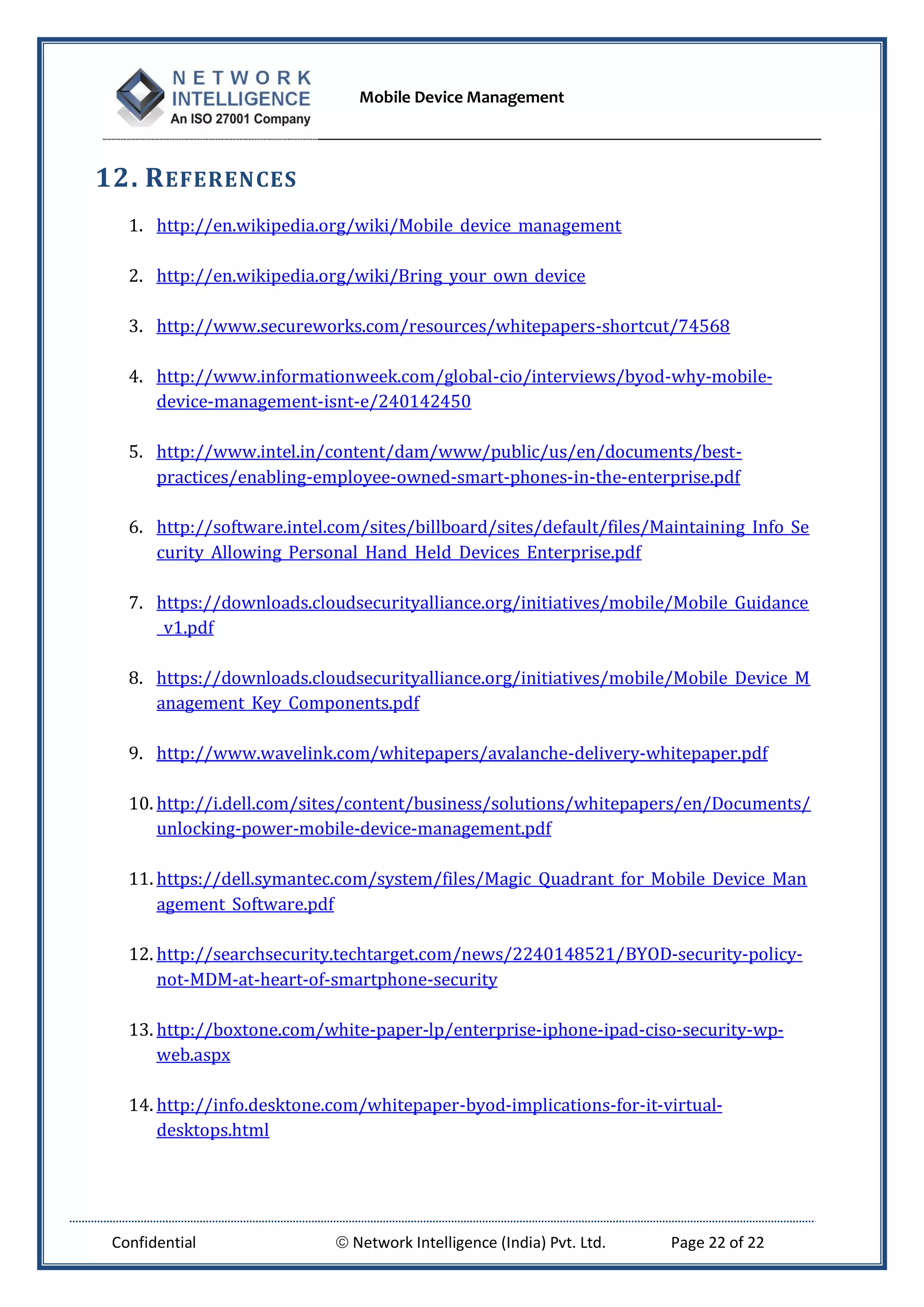 Mobile Device Management
Confidential  Network Intelligence (India) Pvt. Ltd. Page 22 of 22
12. REFERENCES
1. http://en.wikipedia.org/wiki/Mobile_device_management
2. http://en.wikipedia.org/wiki/Bring_your_own_device
3. http://www.secureworks.com/resources/whitepapers-shortcut/74568
4. http://www.informationweek.com/global-cio/interviews/byod-why-mobile-
device-management-isnt-e/240142450
5. http://www.intel.in/content/dam/www/public/us/en/documents/best-
practices/enabling-employee-owned-smart-phones-in-the-enterprise.pdf
6. http://software.intel.com/sites/billboard/sites/default/files/Maintaining_Info_Se
curity_Allowing_Personal_Hand_Held_Devices_Enterprise.pdf
7. https://downloads.cloudsecurityalliance.org/initiatives/mobile/Mobile_Guidance
_v1.pdf
8. https://downloads.cloudsecurityalliance.org/initiatives/mobile/Mobile_Device_M
anagement_Key_Components.pdf
9. http://www.wavelink.com/whitepapers/avalanche-delivery-whitepaper.pdf
10. http://i.dell.com/sites/content/business/solutions/whitepapers/en/Documents/
unlocking-power-mobile-device-management.pdf
11. https://dell.symantec.com/system/files/Magic_Quadrant_for_Mobile_Device_Man
agement_Software.pdf
12. http://searchsecurity.techtarget.com/news/2240148521/BYOD-security-policy-
not-MDM-at-heart-of-smartphone-security
13. http://boxtone.com/white-paper-lp/enterprise-iphone-ipad-ciso-security-wp-
web.aspx
14. http://info.desktone.com/whitepaper-byod-implications-for-it-virtual-
desktops.html
 