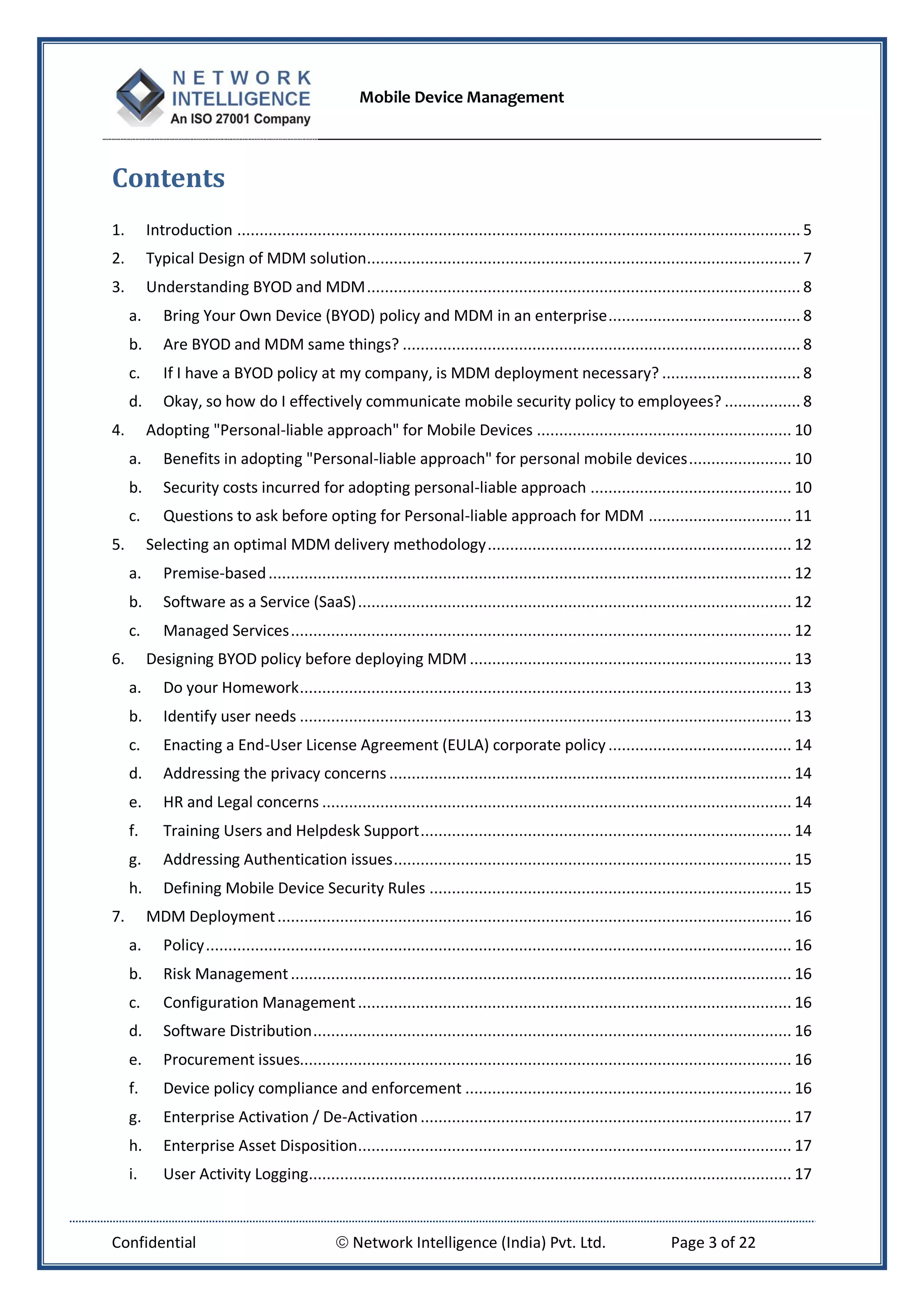 Mobile Device Management
Confidential  Network Intelligence (India) Pvt. Ltd. Page 3 of 22
Contents
1. Introduction .............................................................................................................................. 5
2. Typical Design of MDM solution................................................................................................. 7
3. Understanding BYOD and MDM................................................................................................. 8
a. Bring Your Own Device (BYOD) policy and MDM in an enterprise........................................... 8
b. Are BYOD and MDM same things? ......................................................................................... 8
c. If I have a BYOD policy at my company, is MDM deployment necessary? ............................... 8
d. Okay, so how do I effectively communicate mobile security policy to employees? ................. 8
4. Adopting "Personal-liable approach" for Mobile Devices ......................................................... 10
a. Benefits in adopting "Personal-liable approach" for personal mobile devices....................... 10
b. Security costs incurred for adopting personal-liable approach ............................................. 10
c. Questions to ask before opting for Personal-liable approach for MDM ................................ 11
5. Selecting an optimal MDM delivery methodology.................................................................... 12
a. Premise-based..................................................................................................................... 12
b. Software as a Service (SaaS)................................................................................................. 12
c. Managed Services................................................................................................................ 12
6. Designing BYOD policy before deploying MDM ........................................................................ 13
a. Do your Homework.............................................................................................................. 13
b. Identify user needs .............................................................................................................. 13
c. Enacting a End-User License Agreement (EULA) corporate policy......................................... 14
d. Addressing the privacy concerns .......................................................................................... 14
e. HR and Legal concerns ......................................................................................................... 14
f. Training Users and Helpdesk Support................................................................................... 14
g. Addressing Authentication issues......................................................................................... 15
h. Defining Mobile Device Security Rules ................................................................................. 15
7. MDM Deployment................................................................................................................... 16
a. Policy................................................................................................................................... 16
b. Risk Management................................................................................................................ 16
c. Configuration Management................................................................................................. 16
d. Software Distribution........................................................................................................... 16
e. Procurement issues.............................................................................................................. 16
f. Device policy compliance and enforcement ......................................................................... 16
g. Enterprise Activation / De-Activation ................................................................................... 17
h. Enterprise Asset Disposition................................................................................................. 17
i. User Activity Logging............................................................................................................ 17
 
