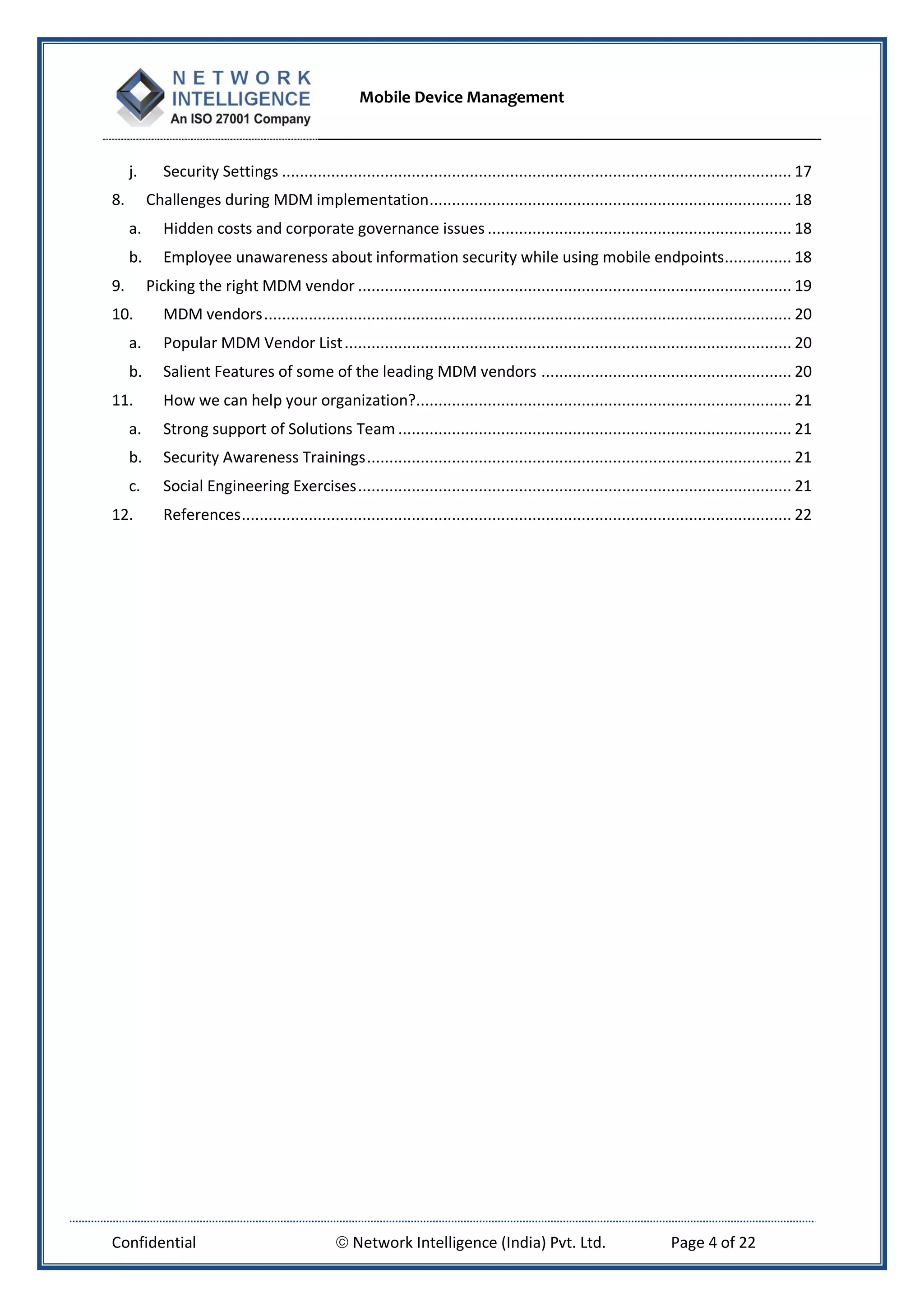 Mobile Device Management
Confidential  Network Intelligence (India) Pvt. Ltd. Page 4 of 22
j. Security Settings .................................................................................................................. 17
8. Challenges during MDM implementation................................................................................. 18
a. Hidden costs and corporate governance issues .................................................................... 18
b. Employee unawareness about information security while using mobile endpoints............... 18
9. Picking the right MDM vendor ................................................................................................. 19
10. MDM vendors...................................................................................................................... 20
a. Popular MDM Vendor List.................................................................................................... 20
b. Salient Features of some of the leading MDM vendors ........................................................ 20
11. How we can help your organization?.................................................................................... 21
a. Strong support of Solutions Team ........................................................................................ 21
b. Security Awareness Trainings............................................................................................... 21
c. Social Engineering Exercises................................................................................................. 21
12. References........................................................................................................................... 22
 