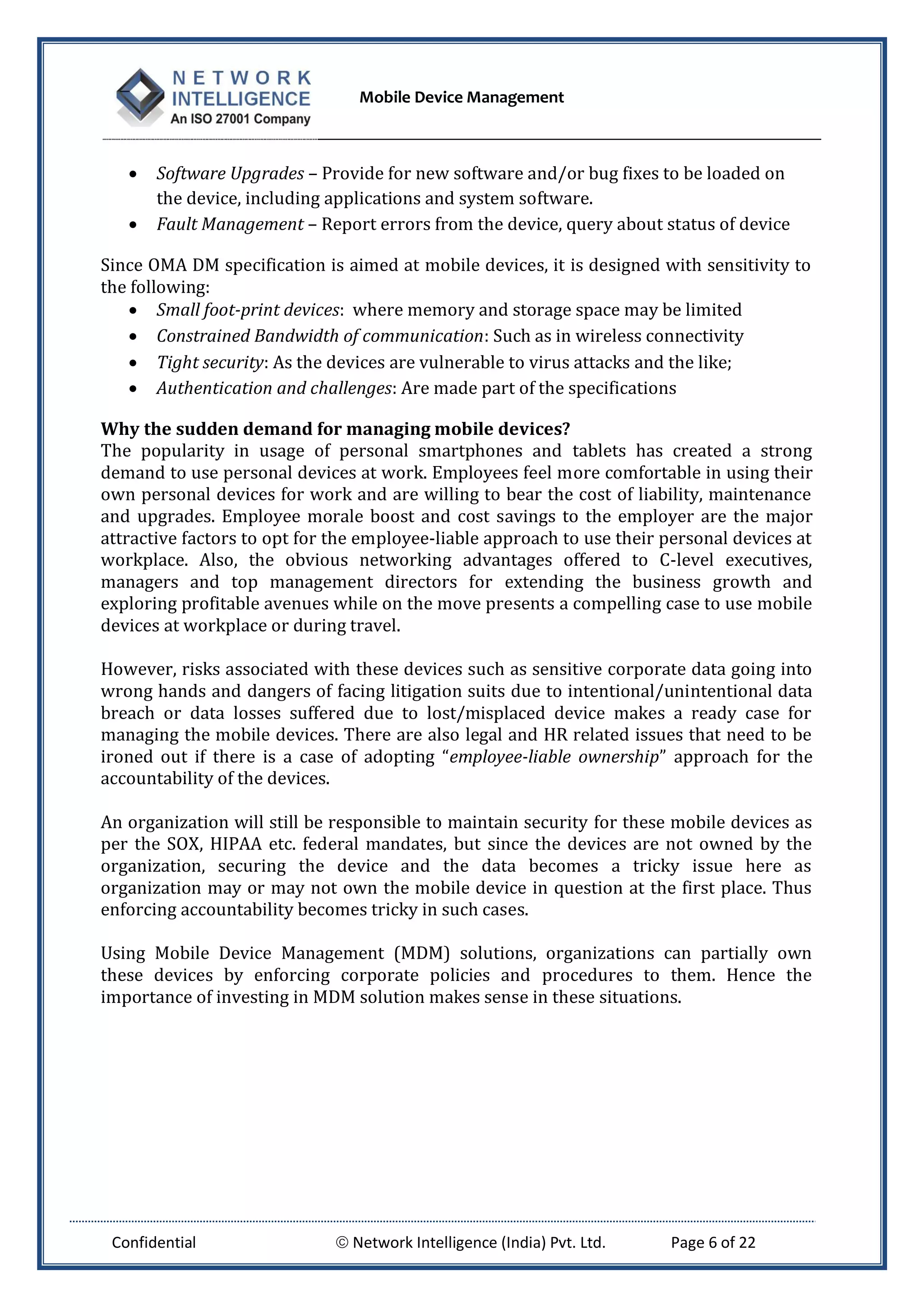 Mobile Device Management
Confidential  Network Intelligence (India) Pvt. Ltd. Page 6 of 22
 Software Upgrades – Provide for new software and/or bug fixes to be loaded on
the device, including applications and system software.
 Fault Management – Report errors from the device, query about status of device
Since OMA DM specification is aimed at mobile devices, it is designed with sensitivity to
the following:
 Small foot-print devices: where memory and storage space may be limited
 Constrained Bandwidth of communication: Such as in wireless connectivity
 Tight security: As the devices are vulnerable to virus attacks and the like;
 Authentication and challenges: Are made part of the specifications
Why the sudden demand for managing mobile devices?
The popularity in usage of personal smartphones and tablets has created a strong
demand to use personal devices at work. Employees feel more comfortable in using their
own personal devices for work and are willing to bear the cost of liability, maintenance
and upgrades. Employee morale boost and cost savings to the employer are the major
attractive factors to opt for the employee-liable approach to use their personal devices at
workplace. Also, the obvious networking advantages offered to C-level executives,
managers and top management directors for extending the business growth and
exploring profitable avenues while on the move presents a compelling case to use mobile
devices at workplace or during travel.
However, risks associated with these devices such as sensitive corporate data going into
wrong hands and dangers of facing litigation suits due to intentional/unintentional data
breach or data losses suffered due to lost/misplaced device makes a ready case for
managing the mobile devices. There are also legal and HR related issues that need to be
ironed out if there is a case of adopting “employee-liable ownership” approach for the
accountability of the devices.
An organization will still be responsible to maintain security for these mobile devices as
per the SOX, HIPAA etc. federal mandates, but since the devices are not owned by the
organization, securing the device and the data becomes a tricky issue here as
organization may or may not own the mobile device in question at the first place. Thus
enforcing accountability becomes tricky in such cases.
Using Mobile Device Management (MDM) solutions, organizations can partially own
these devices by enforcing corporate policies and procedures to them. Hence the
importance of investing in MDM solution makes sense in these situations.
 