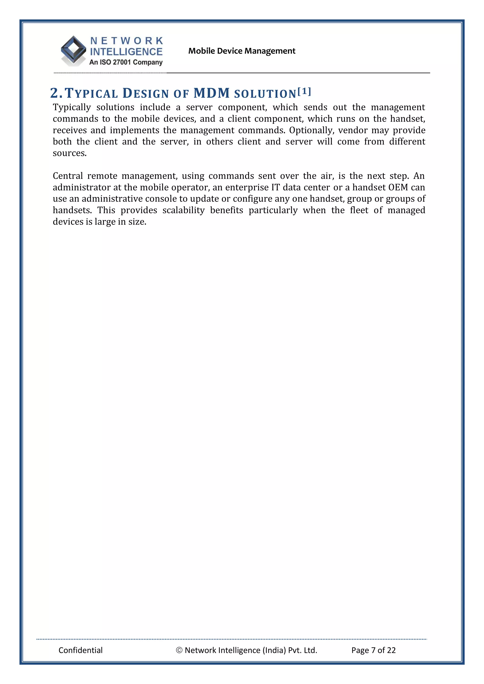 Mobile Device Management
Confidential  Network Intelligence (India) Pvt. Ltd. Page 7 of 22
2.TYPICAL DESIGN OF MDM SOLUTION[1]
Typically solutions include a server component, which sends out the management
commands to the mobile devices, and a client component, which runs on the handset,
receives and implements the management commands. Optionally, vendor may provide
both the client and the server, in others client and server will come from different
sources.
Central remote management, using commands sent over the air, is the next step. An
administrator at the mobile operator, an enterprise IT data center or a handset OEM can
use an administrative console to update or configure any one handset, group or groups of
handsets. This provides scalability benefits particularly when the fleet of managed
devices is large in size.
 