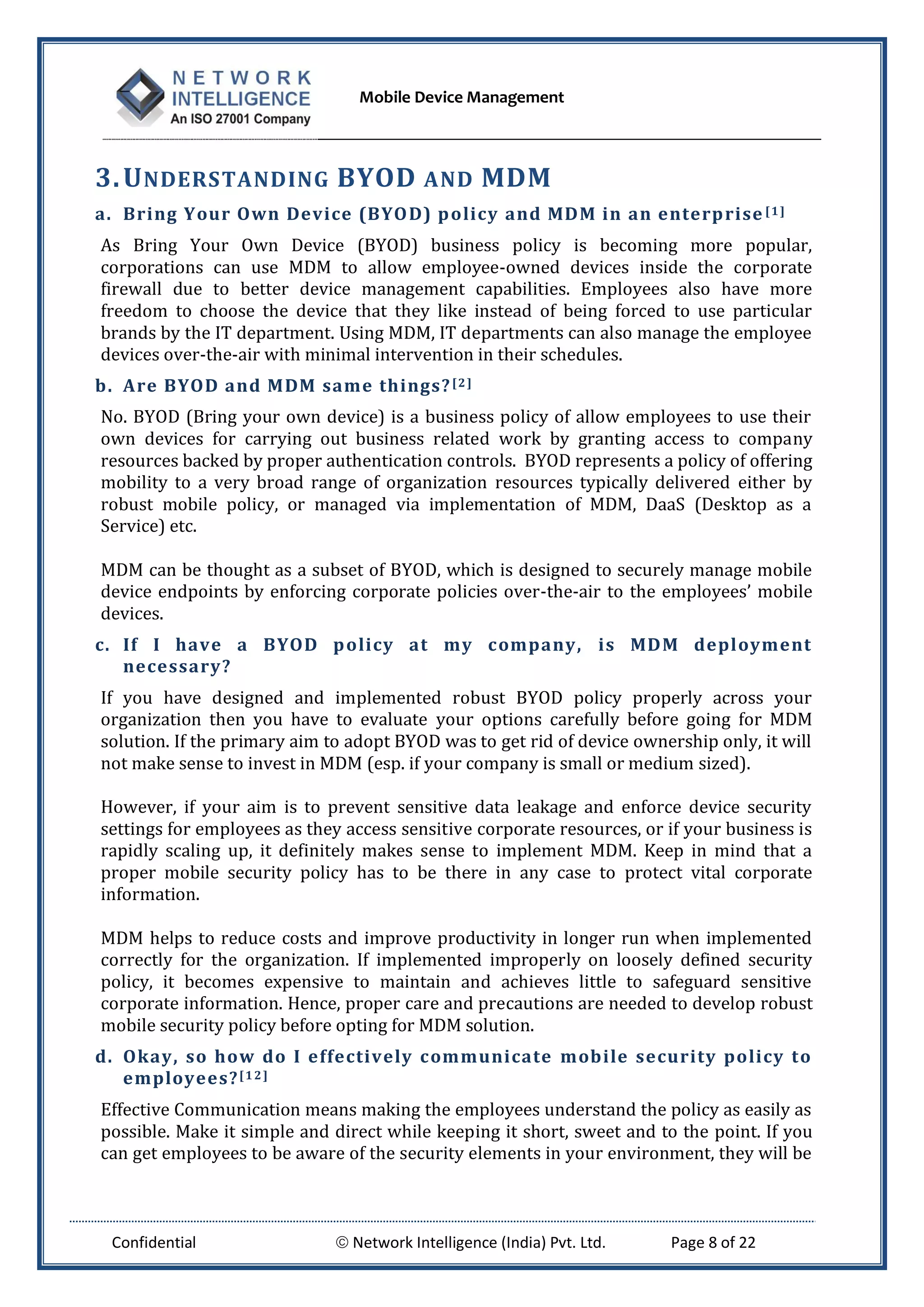 Mobile Device Management
Confidential  Network Intelligence (India) Pvt. Ltd. Page 8 of 22
3.UNDERSTANDING BYOD AND MDM
a. Bring Your Own Device (BYOD) policy and MDM in an enterprise [1]
As Bring Your Own Device (BYOD) business policy is becoming more popular,
corporations can use MDM to allow employee-owned devices inside the corporate
firewall due to better device management capabilities. Employees also have more
freedom to choose the device that they like instead of being forced to use particular
brands by the IT department. Using MDM, IT departments can also manage the employee
devices over-the-air with minimal intervention in their schedules.
b. Are BYOD and MDM same things?[2]
No. BYOD (Bring your own device) is a business policy of allow employees to use their
own devices for carrying out business related work by granting access to company
resources backed by proper authentication controls. BYOD represents a policy of offering
mobility to a very broad range of organization resources typically delivered either by
robust mobile policy, or managed via implementation of MDM, DaaS (Desktop as a
Service) etc.
MDM can be thought as a subset of BYOD, which is designed to securely manage mobile
device endpoints by enforcing corporate policies over-the-air to the employees’ mobile
devices.
c. If I have a BYOD policy at my company, is MDM deployment
necessary?
If you have designed and implemented robust BYOD policy properly across your
organization then you have to evaluate your options carefully before going for MDM
solution. If the primary aim to adopt BYOD was to get rid of device ownership only, it will
not make sense to invest in MDM (esp. if your company is small or medium sized).
However, if your aim is to prevent sensitive data leakage and enforce device security
settings for employees as they access sensitive corporate resources, or if your business is
rapidly scaling up, it definitely makes sense to implement MDM. Keep in mind that a
proper mobile security policy has to be there in any case to protect vital corporate
information.
MDM helps to reduce costs and improve productivity in longer run when implemented
correctly for the organization. If implemented improperly on loosely defined security
policy, it becomes expensive to maintain and achieves little to safeguard sensitive
corporate information. Hence, proper care and precautions are needed to develop robust
mobile security policy before opting for MDM solution.
d. Okay, so how do I effectively communicate mobile security policy to
employees?[12]
Effective Communication means making the employees understand the policy as easily as
possible. Make it simple and direct while keeping it short, sweet and to the point. If you
can get employees to be aware of the security elements in your environment, they will be
 