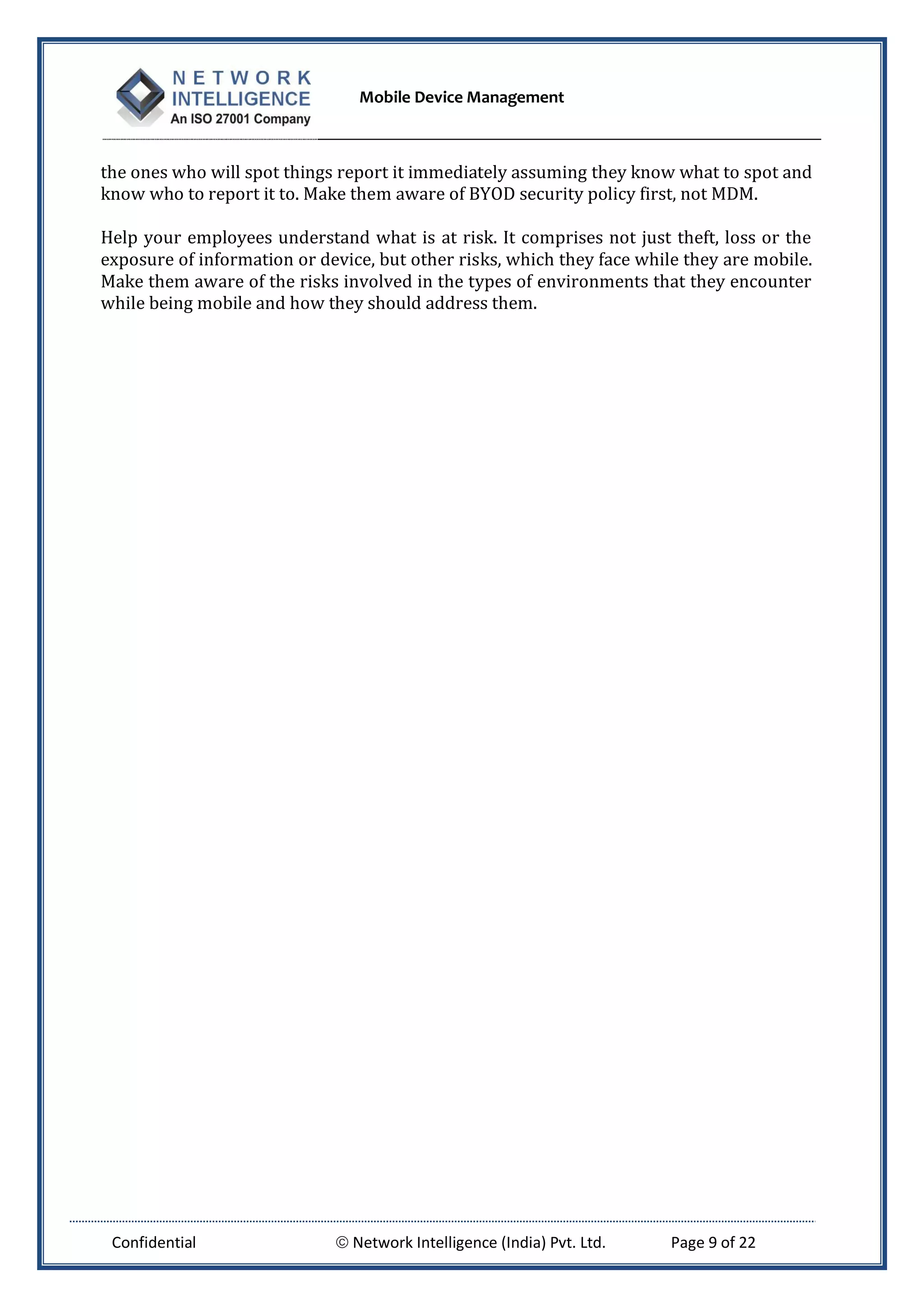 Mobile Device Management
Confidential  Network Intelligence (India) Pvt. Ltd. Page 9 of 22
the ones who will spot things report it immediately assuming they know what to spot and
know who to report it to. Make them aware of BYOD security policy first, not MDM.
Help your employees understand what is at risk. It comprises not just theft, loss or the
exposure of information or device, but other risks, which they face while they are mobile.
Make them aware of the risks involved in the types of environments that they encounter
while being mobile and how they should address them.
 