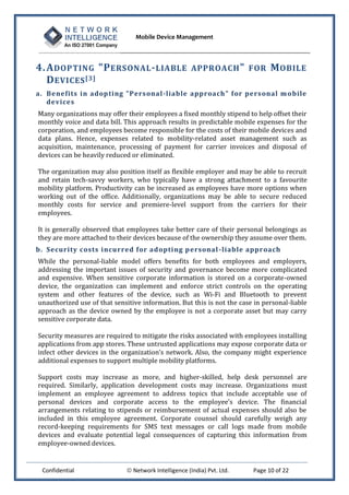 Mobile Device Management
Confidential  Network Intelligence (India) Pvt. Ltd. Page 10 of 22
4.ADOPTING "PERSONAL-LIABLE APPROACH" FOR MOBILE
DEVICES[3]
a. Benefits in adopting "Personal-liable approach" for personal mobile
devices
Many organizations may offer their employees a fixed monthly stipend to help offset their
monthly voice and data bill. This approach results in predictable mobile expenses for the
corporation, and employees become responsible for the costs of their mobile devices and
data plans. Hence, expenses related to mobility-related asset management such as
acquisition, maintenance, processing of payment for carrier invoices and disposal of
devices can be heavily reduced or eliminated.
The organization may also position itself as flexible employer and may be able to recruit
and retain tech-savvy workers, who typically have a strong attachment to a favourite
mobility platform. Productivity can be increased as employees have more options when
working out of the office. Additionally, organizations may be able to secure reduced
monthly costs for service and premiere-level support from the carriers for their
employees.
It is generally observed that employees take better care of their personal belongings as
they are more attached to their devices because of the ownership they assume over them.
b. Security costs incurred for adopting personal-liable approach
While the personal-liable model offers benefits for both employees and employers,
addressing the important issues of security and governance become more complicated
and expensive. When sensitive corporate information is stored on a corporate-owned
device, the organization can implement and enforce strict controls on the operating
system and other features of the device, such as Wi-Fi and Bluetooth to prevent
unauthorized use of that sensitive information. But this is not the case in personal-liable
approach as the device owned by the employee is not a corporate asset but may carry
sensitive corporate data.
Security measures are required to mitigate the risks associated with employees installing
applications from app stores. These untrusted applications may expose corporate data or
infect other devices in the organization’s network. Also, the company might experience
additional expenses to support multiple mobility platforms.
Support costs may increase as more, and higher-skilled, help desk personnel are
required. Similarly, application development costs may increase. Organizations must
implement an employee agreement to address topics that include acceptable use of
personal devices and corporate access to the employee’s device. The financial
arrangements relating to stipends or reimbursement of actual expenses should also be
included in this employee agreement. Corporate counsel should carefully weigh any
record-keeping requirements for SMS text messages or call logs made from mobile
devices and evaluate potential legal consequences of capturing this information from
employee-owned devices.
 