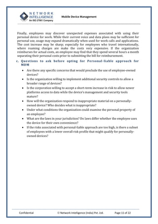 Mobile Device Management
Confidential  Network Intelligence (India) Pvt. Ltd. Page 11 of 22
Finally, employees may discover unexpected expenses associated with using their
personal device for work. While their current voice and data plans may be sufficient for
personal use, usage may expand dramatically when used for work calls and applications.
The cost increase may be sharp; especially for employees who travel internationally,
where roaming charges are make the costs very expensive. If the organization
reimburses for actual costs, an employee may find that they spend several hours a month
separating their personal costs prior to submitting the bill for reimbursement.
c. Questions to ask before opting for Personal-liable approach for
MDM
 Are there any specific concerns that would preclude the use of employee-owned
devices?
 Is the organization willing to implement additional security controls to allow a
broader range of devices?
 Is the corporation willing to accept a short-term increase in risk to allow newer
platforms access to data while the device’s management and security tools
mature?
 How will the organization respond to inappropriate material on a personally-
owned device? Who decides what is inappropriate?
 Under what conditions the organization could examine the personal property of
an employee?
 What are the laws in your jurisdiction? Do laws differ whether the employee uses
the device for their own convenience?
 If the risks associated with personal-liable approach are too high, is there a subset
of employees with a lower overall risk profile that might qualify for personally-
owned devices?
 