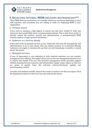 Mobile Device Management
Confidential  Network Intelligence (India) Pvt. Ltd. Page 12 of 22
5.SELECTING OPTIMAL MDM DELIVERY METHODOLOGY[9]
Three MDM Delivery mechanisms are available which you can choose depending on your
staff expertise and investment you are willing to make for deploying MDM in your
organization.
a. Premise-based
If you want to maintain a high degree of control and also have reliable IT skills and
resources, then would likely select a premise-based solution. This is ideal if you prefer to
directly control the system’s security and administration. A premised-based MDM
solution requires a larger up-front investment.
b. Software as a Service (SaaS)
If you don’t want to maintain servers at your site(s) but still want the management and
administration to be in your hands, then you should consider an on-demand offering.
Customers can negate or minimize the up-front cost and instead pay a monthly or annual
fee for the system.
c. Managed Services
If your IT department is over-extended or lacks required expertise, you can consider
managed services offering. This option allows you to turn the management function over
to experts who handle it for you. This proactive management service provides support
without draining internal resources and still provides regular status reports so that you
are aware of specific items like roll-outs, software/hardware updates and
asset/inventory control.
Consider each method carefully. Enquire the vendor to look for one that can support all of
the deployment options to best serve you now and into the future.
 