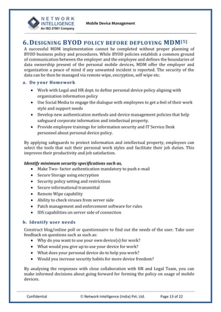 Mobile Device Management
Confidential  Network Intelligence (India) Pvt. Ltd. Page 13 of 22
6.DESIGNING BYOD POLICY BEFORE DEPLOYING MDM[5]
A successful MDM implementation cannot be completed without proper planning of
BYOD business policy and procedures. While BYOD policies establish a common ground
of communication between the employer and the employee and defines the boundaries of
data ownership present of the personal mobile devices, MDM offer the employer and
organization a peace of mind if any unwanted incident is reported. The security of the
data can be then be managed via remote wipe, encryption, self wipe etc.
a. Do your Homework
 Work with Legal and HR dept. to define personal device policy aligning with
organization information policy
 Use Social Media to engage the dialogue with employees to get a feel of their work
style and support needs
 Develop new authentication methods and device management policies that help
safeguard corporate information and intellectual property.
 Provide employee trainings for information security and IT Service Desk
personnel about personal device policy.
By applying safeguards to protect information and intellectual property, employees can
select the tools that suit their personal work styles and facilitate their job duties. This
improves their productivity and job satisfaction.
Identify minimum security specifications such as,
 Make Two- factor authentication mandatory to push e-mail
 Secure Storage using encryption
 Security policy setting and restrictions
 Secure informational transmittal
 Remote Wipe capability
 Ability to check viruses from server side
 Patch management and enforcement software for rules
 IDS capabilities on server side of connection
b. Identify user needs
Construct blog/online poll or questionnaire to find out the needs of the user. Take user
feedback on questions such as such as:
 Why do you want to use your own device(s) for work?
 What would you give up to use your device for work?
 What does your personal device do to help you work?
 Would you increase security habits for more device freedom?
By analyzing the responses with close collaboration with HR and Legal Team, you can
make informed decisions about going forward for forming the policy on usage of mobile
devices.
 