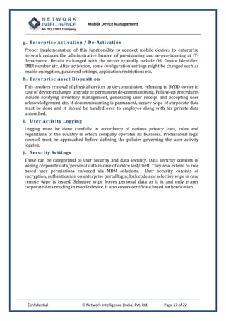 Mobile Device Management
Confidential  Network Intelligence (India) Pvt. Ltd. Page 17 of 22
g. Enterprise Activation / De-Activation
Proper implementation of this functionality to connect mobile devices to enterprise
network reduces the administrative burden of provisioning and re-provisioning at IT-
department. Details exchanged with the server typically include OS, Device Identifier,
IMEI number etc. After activation, some configuration settings might be changed such as
enable encryption, password settings, application restrictions etc.
h. Enterprise Asset Disposition
This involves removal of physical devices by de-commission; releasing to BYOD owner in
case of device exchange, upgrade or permanent de-commissioning. Follow-up procedures
include notifying inventory management, generating user receipt and accepting user
acknowledgement etc. If decommissioning is permanent, secure wipe of corporate data
must be done and it should be handed over to employee along with his private data
untouched.
i. User Activity Logging
Logging must be done carefully in accordance of various privacy laws, rules and
regulations of the country in which company operates its business. Professional legal
counsel must be approached before defining the policies governing the user activity
logging.
j. Security Settings
These can be categorized to user security and data security. Data security consists of
wiping corporate data/personal data in case of device lost/theft. They also extend to role
based user permissions enforced via MDM solutions. User security consists of
encryption, authentication on enterprise portal login; lock code and selective wipe in case
remote wipe is issued. Selective wipe leaves personal data as it is and only erases
corporate data residing in mobile device. It also covers certificate based authentication.
 