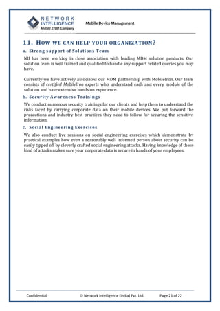 Mobile Device Management
Confidential  Network Intelligence (India) Pvt. Ltd. Page 21 of 22
11. HOW WE CAN HELP YOUR ORGANIZATION?
a. Strong support of Solutions Team
NII has been working in close association with leading MDM solution products. Our
solution team is well trained and qualified to handle any support related queries you may
have.
Currently we have actively associated our MDM partnership with MobileIron. Our team
consists of certified MobileIron experts who understand each and every module of the
solution and have extensive hands on experience.
b. Security Awareness Trainings
We conduct numerous security trainings for our clients and help them to understand the
risks faced by carrying corporate data on their mobile devices. We put forward the
precautions and industry best practices they need to follow for securing the sensitive
information.
c. Social Engineering Exercises
We also conduct live sessions on social engineering exercises which demonstrate by
practical examples how even a reasonably well informed person about security can be
easily tipped off by cleverly crafted social engineering attacks. Having knowledge of these
kind of attacks makes sure your corporate data is secure in hands of your employees.
 