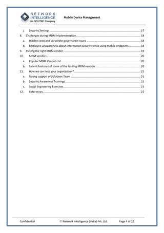 Mobile Device Management
Confidential  Network Intelligence (India) Pvt. Ltd. Page 4 of 22
j. Security Settings .................................................................................................................. 17
8. Challenges during MDM implementation................................................................................. 18
a. Hidden costs and corporate governance issues .................................................................... 18
b. Employee unawareness about information security while using mobile endpoints............... 18
9. Picking the right MDM vendor ................................................................................................. 19
10. MDM vendors...................................................................................................................... 20
a. Popular MDM Vendor List.................................................................................................... 20
b. Salient Features of some of the leading MDM vendors ........................................................ 20
11. How we can help your organization?.................................................................................... 21
a. Strong support of Solutions Team ........................................................................................ 21
b. Security Awareness Trainings............................................................................................... 21
c. Social Engineering Exercises................................................................................................. 21
12. References........................................................................................................................... 22
 