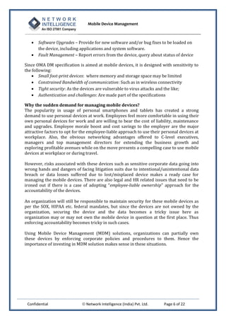 Mobile Device Management
Confidential  Network Intelligence (India) Pvt. Ltd. Page 6 of 22
 Software Upgrades – Provide for new software and/or bug fixes to be loaded on
the device, including applications and system software.
 Fault Management – Report errors from the device, query about status of device
Since OMA DM specification is aimed at mobile devices, it is designed with sensitivity to
the following:
 Small foot-print devices: where memory and storage space may be limited
 Constrained Bandwidth of communication: Such as in wireless connectivity
 Tight security: As the devices are vulnerable to virus attacks and the like;
 Authentication and challenges: Are made part of the specifications
Why the sudden demand for managing mobile devices?
The popularity in usage of personal smartphones and tablets has created a strong
demand to use personal devices at work. Employees feel more comfortable in using their
own personal devices for work and are willing to bear the cost of liability, maintenance
and upgrades. Employee morale boost and cost savings to the employer are the major
attractive factors to opt for the employee-liable approach to use their personal devices at
workplace. Also, the obvious networking advantages offered to C-level executives,
managers and top management directors for extending the business growth and
exploring profitable avenues while on the move presents a compelling case to use mobile
devices at workplace or during travel.
However, risks associated with these devices such as sensitive corporate data going into
wrong hands and dangers of facing litigation suits due to intentional/unintentional data
breach or data losses suffered due to lost/misplaced device makes a ready case for
managing the mobile devices. There are also legal and HR related issues that need to be
ironed out if there is a case of adopting “employee-liable ownership” approach for the
accountability of the devices.
An organization will still be responsible to maintain security for these mobile devices as
per the SOX, HIPAA etc. federal mandates, but since the devices are not owned by the
organization, securing the device and the data becomes a tricky issue here as
organization may or may not own the mobile device in question at the first place. Thus
enforcing accountability becomes tricky in such cases.
Using Mobile Device Management (MDM) solutions, organizations can partially own
these devices by enforcing corporate policies and procedures to them. Hence the
importance of investing in MDM solution makes sense in these situations.
 