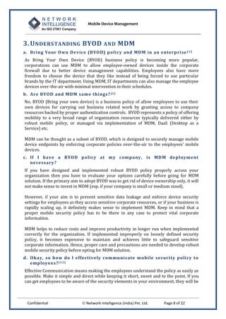 Mobile Device Management
Confidential  Network Intelligence (India) Pvt. Ltd. Page 8 of 22
3.UNDERSTANDING BYOD AND MDM
a. Bring Your Own Device (BYOD) policy and MDM in an enterprise [1]
As Bring Your Own Device (BYOD) business policy is becoming more popular,
corporations can use MDM to allow employee-owned devices inside the corporate
firewall due to better device management capabilities. Employees also have more
freedom to choose the device that they like instead of being forced to use particular
brands by the IT department. Using MDM, IT departments can also manage the employee
devices over-the-air with minimal intervention in their schedules.
b. Are BYOD and MDM same things?[2]
No. BYOD (Bring your own device) is a business policy of allow employees to use their
own devices for carrying out business related work by granting access to company
resources backed by proper authentication controls. BYOD represents a policy of offering
mobility to a very broad range of organization resources typically delivered either by
robust mobile policy, or managed via implementation of MDM, DaaS (Desktop as a
Service) etc.
MDM can be thought as a subset of BYOD, which is designed to securely manage mobile
device endpoints by enforcing corporate policies over-the-air to the employees’ mobile
devices.
c. If I have a BYOD policy at my company, is MDM deployment
necessary?
If you have designed and implemented robust BYOD policy properly across your
organization then you have to evaluate your options carefully before going for MDM
solution. If the primary aim to adopt BYOD was to get rid of device ownership only, it will
not make sense to invest in MDM (esp. if your company is small or medium sized).
However, if your aim is to prevent sensitive data leakage and enforce device security
settings for employees as they access sensitive corporate resources, or if your business is
rapidly scaling up, it definitely makes sense to implement MDM. Keep in mind that a
proper mobile security policy has to be there in any case to protect vital corporate
information.
MDM helps to reduce costs and improve productivity in longer run when implemented
correctly for the organization. If implemented improperly on loosely defined security
policy, it becomes expensive to maintain and achieves little to safeguard sensitive
corporate information. Hence, proper care and precautions are needed to develop robust
mobile security policy before opting for MDM solution.
d. Okay, so how do I effectively communicate mobile security policy to
employees?[12]
Effective Communication means making the employees understand the policy as easily as
possible. Make it simple and direct while keeping it short, sweet and to the point. If you
can get employees to be aware of the security elements in your environment, they will be
 