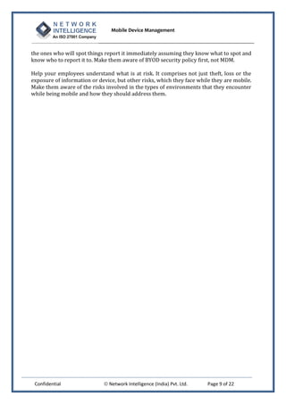 Mobile Device Management
Confidential  Network Intelligence (India) Pvt. Ltd. Page 9 of 22
the ones who will spot things report it immediately assuming they know what to spot and
know who to report it to. Make them aware of BYOD security policy first, not MDM.
Help your employees understand what is at risk. It comprises not just theft, loss or the
exposure of information or device, but other risks, which they face while they are mobile.
Make them aware of the risks involved in the types of environments that they encounter
while being mobile and how they should address them.
 