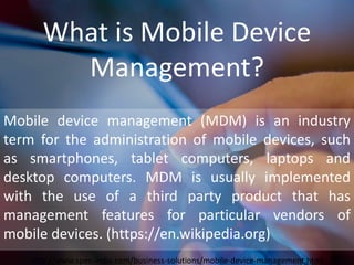 What is Mobile Device
Management?
Mobile device management (MDM) is an industry
term for the administration of mobile devices, such
as smartphones, tablet computers, laptops and
desktop computers. MDM is usually implemented
with the use of a third party product that has
management features for particular vendors of
mobile devices. (https://en.wikipedia.org)
http://www.spec-india.com/business-solutions/mobile-device-management.html
 