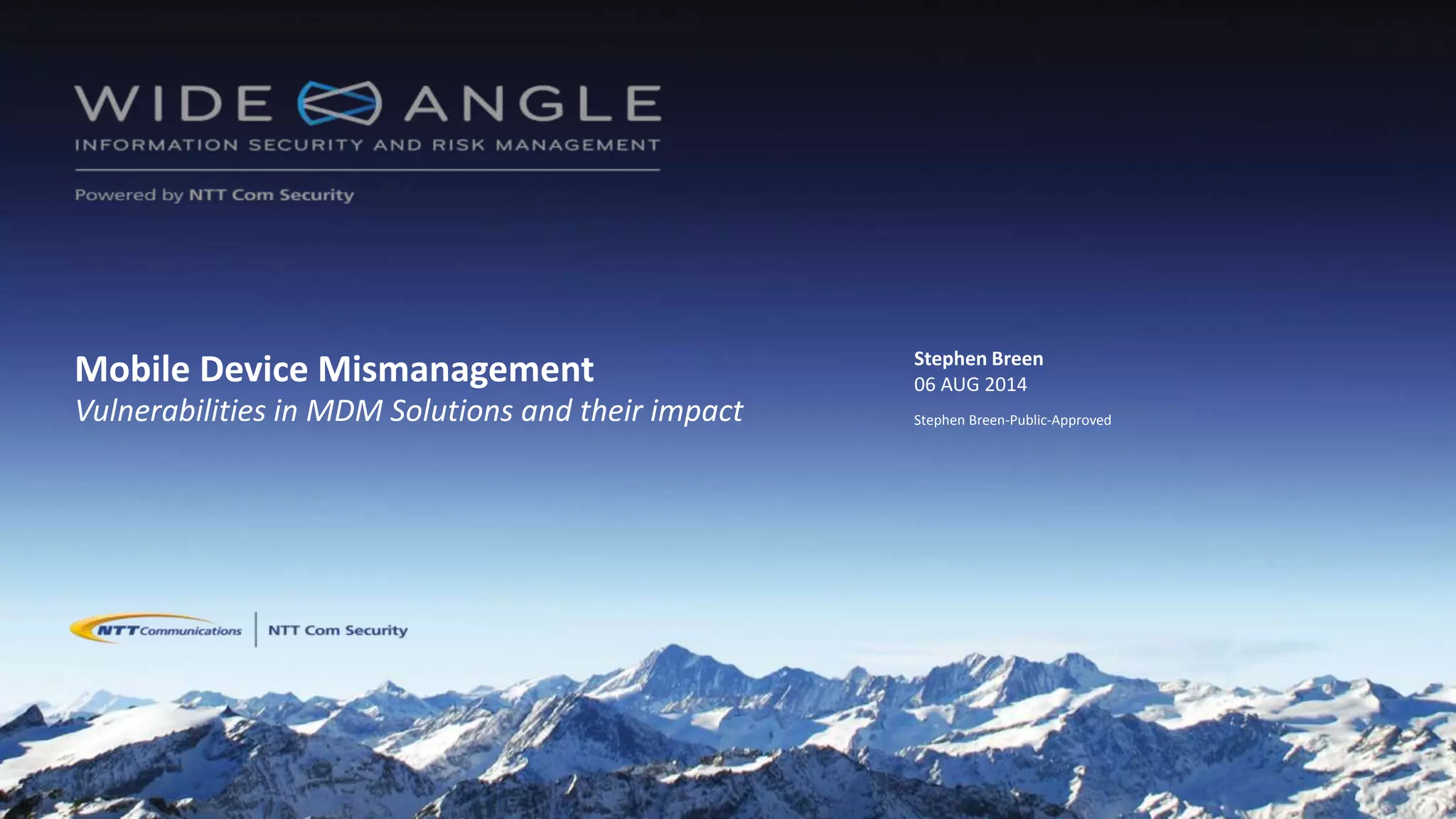 © 2014 NTT Com Security
Mobile Device Mismanagement
Vulnerabilities in MDM Solutions and their impact
Stephen Breen
06 AUG 2014
Stephen Breen-Public-Approved
 