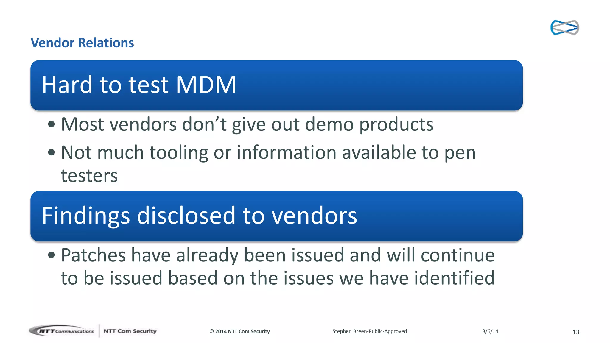 © 2014 NTT Com Security
Vendor Relations
Hard to test MDM
• Most vendors don’t give out demo products
• Not much tooling or information available to pen
testers
Findings disclosed to vendors
• Patches have already been issued and will continue
to be issued based on the issues we have identified
8/6/14Stephen Breen-Public-Approved 13
 