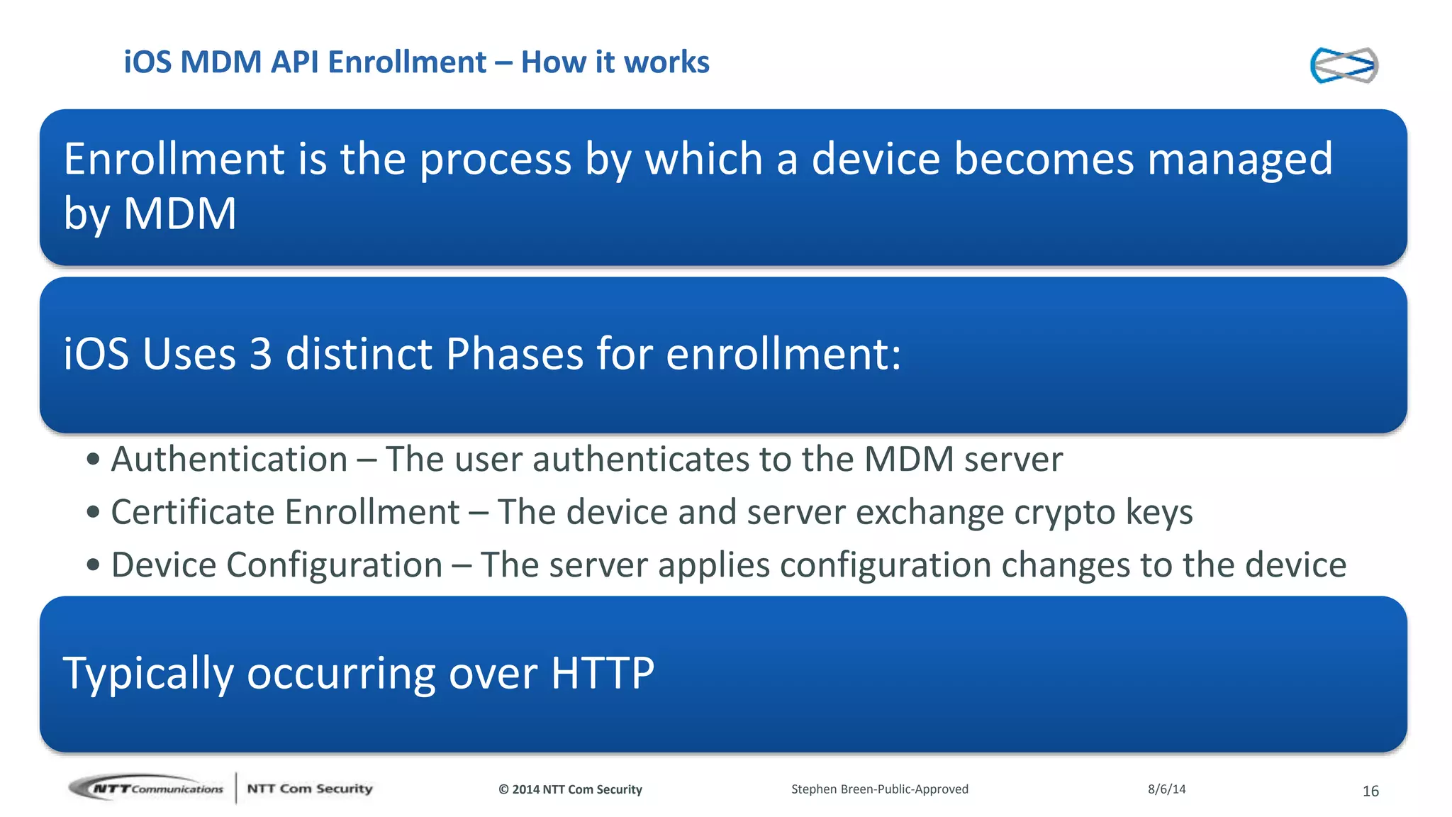 © 2014 NTT Com Security
iOS MDM API Enrollment – How it works
Enrollment is the process by which a device becomes managed
by MDM
iOS Uses 3 distinct Phases for enrollment:
• Authentication – The user authenticates to the MDM server
• Certificate Enrollment – The device and server exchange crypto keys
• Device Configuration – The server applies configuration changes to the device
Typically occurring over HTTP
8/6/14Stephen Breen-Public-Approved 16
 