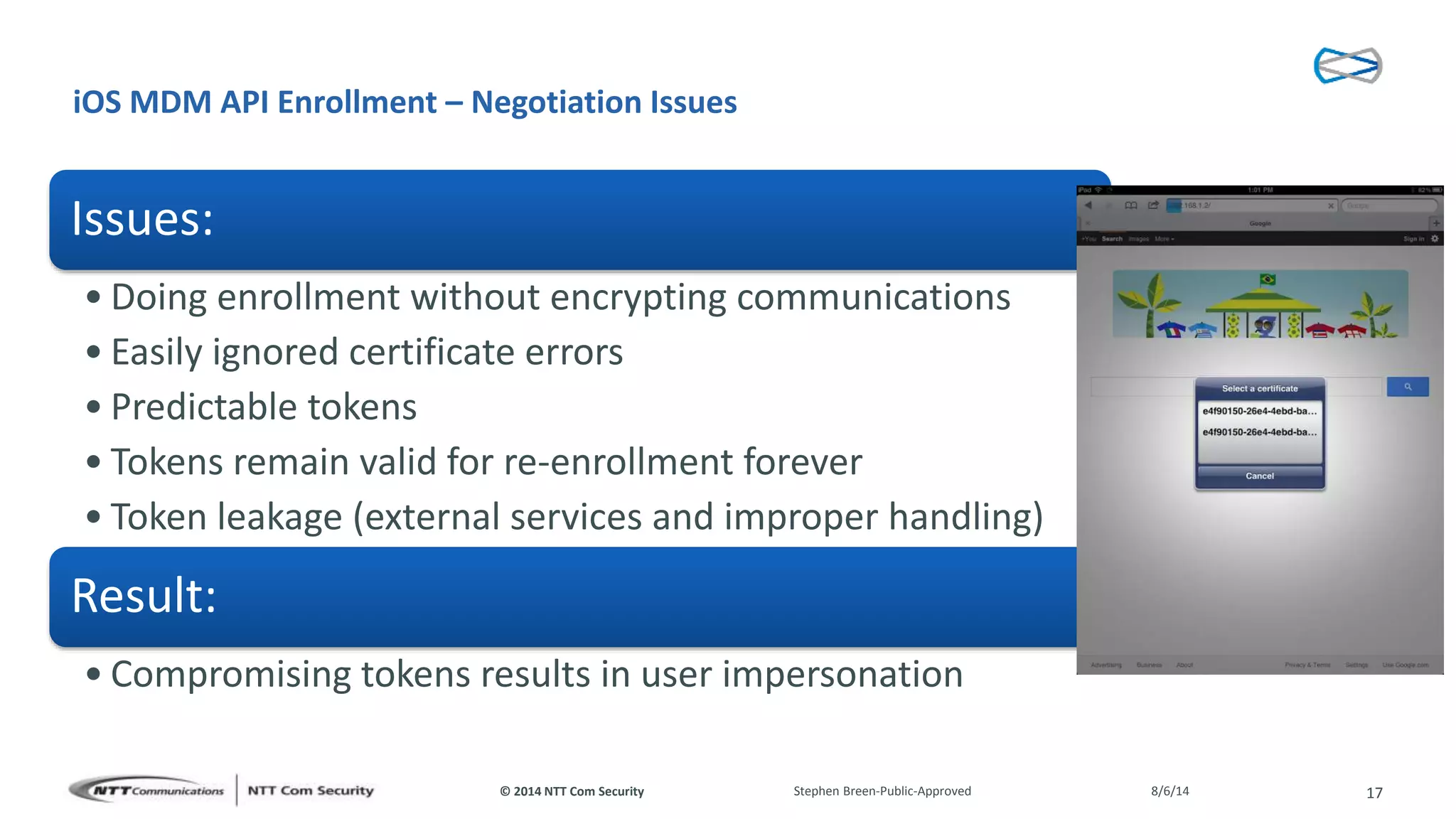© 2014 NTT Com Security
iOS MDM API Enrollment – Negotiation Issues
Issues:
• Doing enrollment without encrypting communications
• Easily ignored certificate errors
• Predictable tokens
• Tokens remain valid for re-enrollment forever
• Token leakage (external services and improper handling)
Result:
• Compromising tokens results in user impersonation
8/6/14Stephen Breen-Public-Approved 17
 