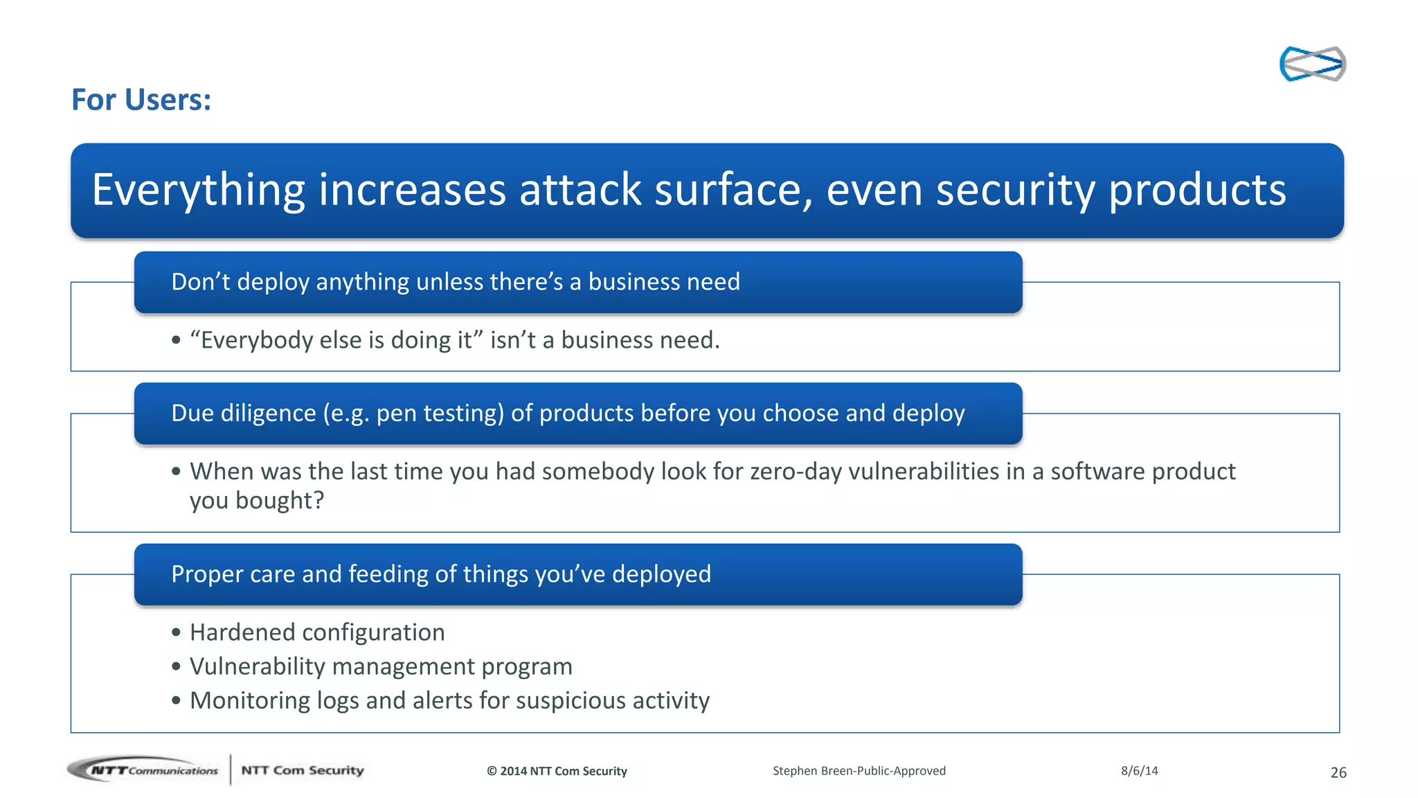 © 2014 NTT Com Security
For Users:
• “Everybody else is doing it” isn’t a business need.
Don’t deploy anything unless there’s a business need
• When was the last time you had somebody look for zero-day vulnerabilities in a software product
you bought?
Due diligence (e.g. pen testing) of products before you choose and deploy
• Hardened configuration
• Vulnerability management program
• Monitoring logs and alerts for suspicious activity
Proper care and feeding of things you’ve deployed
8/6/14Stephen Breen-Public-Approved 26
Everything increases attack surface, even security products
 