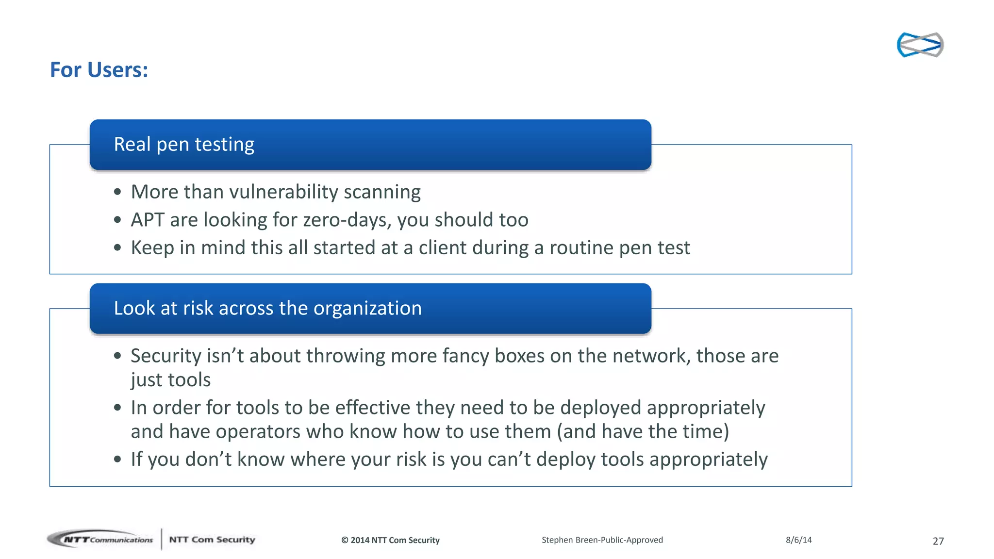 © 2014 NTT Com Security
For Users:
• More than vulnerability scanning
• APT are looking for zero-days, you should too
• Keep in mind this all started at a client during a routine pen test
Real pen testing
• Security isn’t about throwing more fancy boxes on the network, those are
just tools
• In order for tools to be effective they need to be deployed appropriately
and have operators who know how to use them (and have the time)
• If you don’t know where your risk is you can’t deploy tools appropriately
Look at risk across the organization
8/6/14Stephen Breen-Public-Approved 27
 