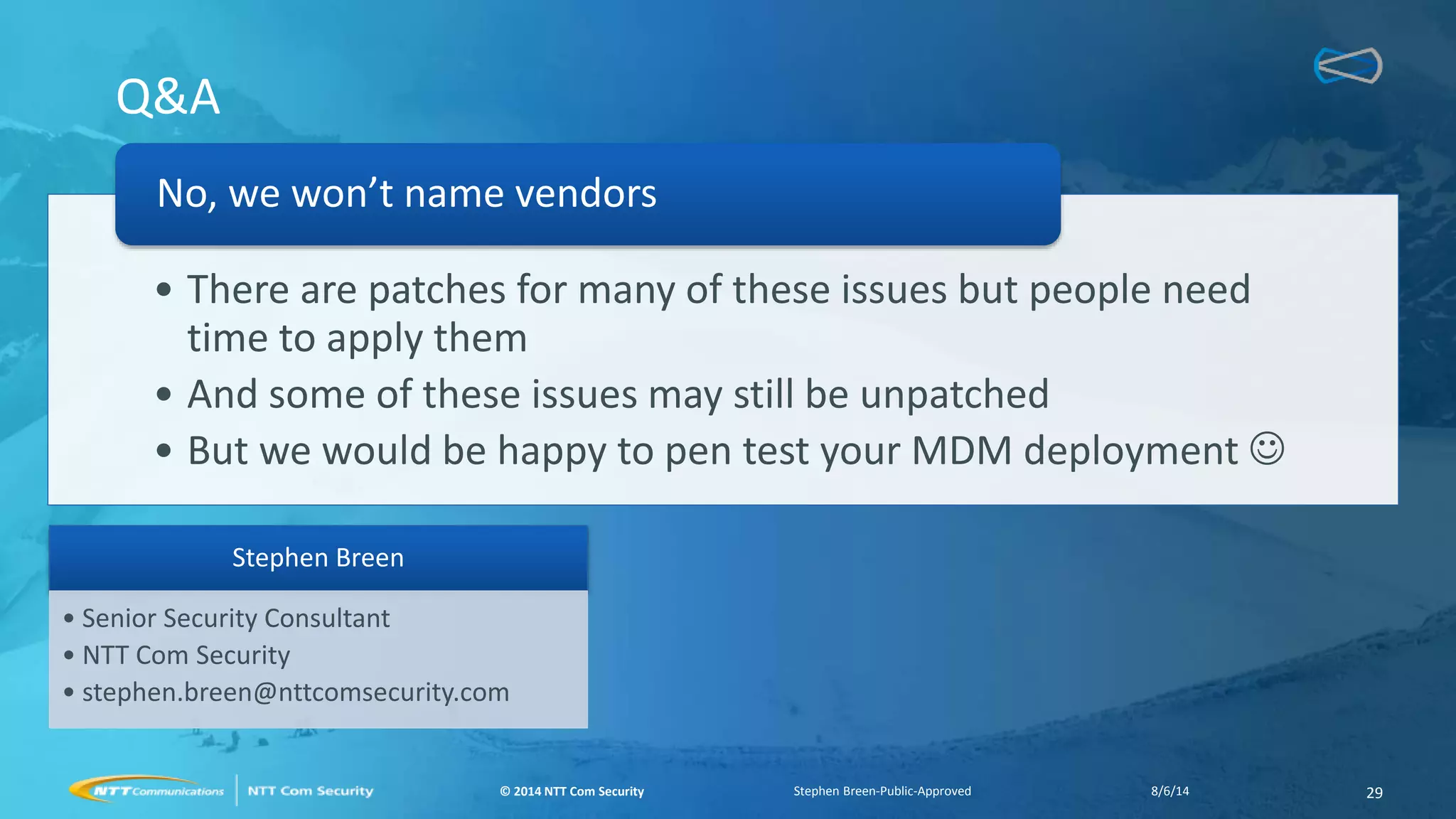 © 2014 NTT Com Security© 2014 NTT Com Security
Q&A
• There are patches for many of these issues but people need
time to apply them
• And some of these issues may still be unpatched
• But we would be happy to pen test your MDM deployment 
No, we won’t name vendors
8/6/14 29Stephen Breen-Public-Approved
Stephen Breen
• Senior Security Consultant
• NTT Com Security
• stephen.breen@nttcomsecurity.com
 