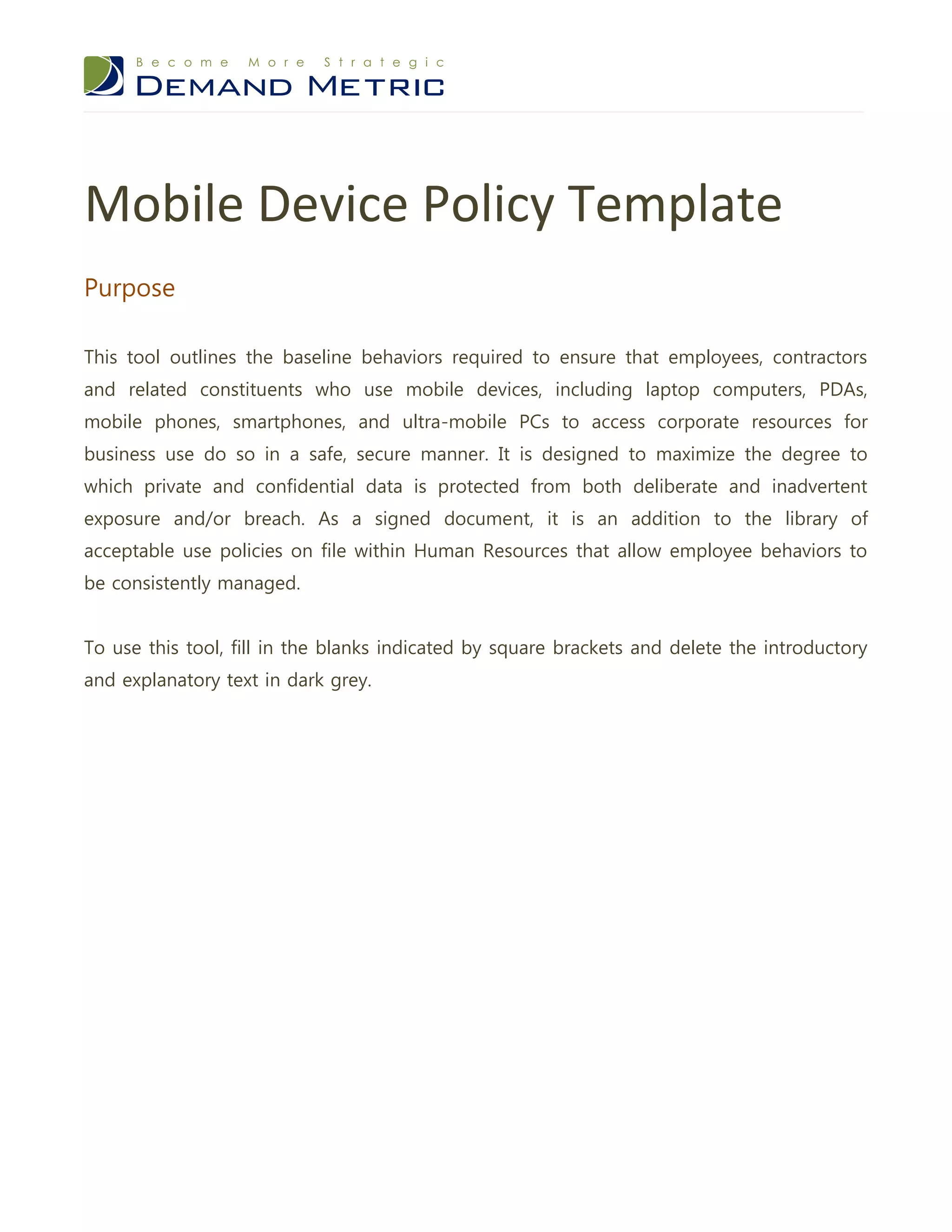 Mobile Device Policy Template
Purpose

This tool outlines the baseline behaviors required to ensure that employees, contractors
and related constituents who use mobile devices, including laptop computers, PDAs,
mobile phones, smartphones, and ultra-mobile PCs to access corporate resources for
business use do so in a safe, secure manner. It is designed to maximize the degree to
which private and confidential data is protected from both deliberate and inadvertent
exposure and/or breach. As a signed document, it is an addition to the library of
acceptable use policies on file within Human Resources that allow employee behaviors to
be consistently managed.


To use this tool, fill in the blanks indicated by square brackets and delete the introductory
and explanatory text in dark grey.
 