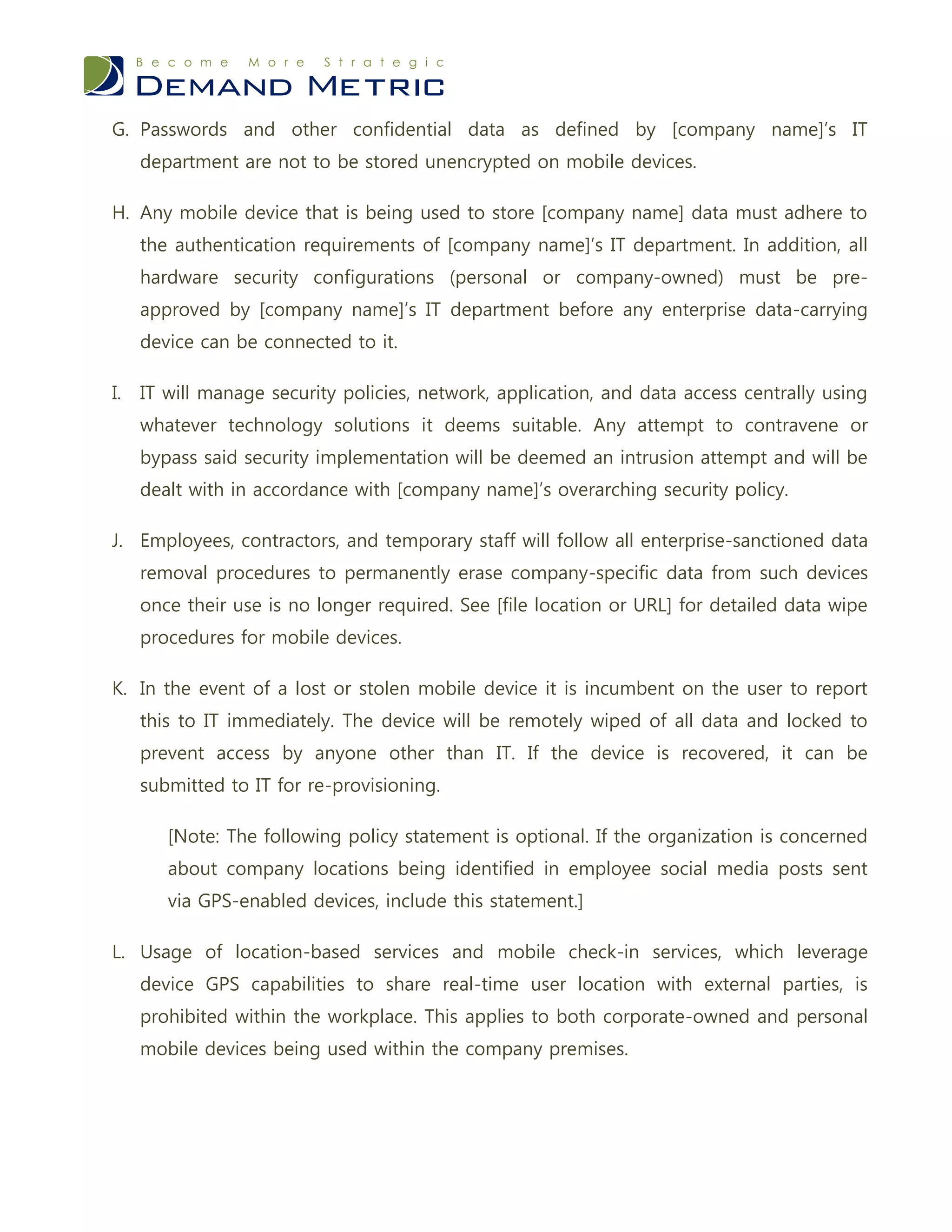 G. Passwords and other confidential data as defined by [company name]’s IT
     department are not to be stored unencrypted on mobile devices.

H. Any mobile device that is being used to store [company name] data must adhere to
     the authentication requirements of [company name]’s IT department. In addition, all
     hardware security configurations (personal or company-owned) must be pre-
     approved by [company name]’s IT department before any enterprise data-carrying
     device can be connected to it.

I.   IT will manage security policies, network, application, and data access centrally using
     whatever technology solutions it deems suitable. Any attempt to contravene or
     bypass said security implementation will be deemed an intrusion attempt and will be
     dealt with in accordance with [company name]’s overarching security policy.

J. Employees, contractors, and temporary staff will follow all enterprise-sanctioned data
     removal procedures to permanently erase company-specific data from such devices
     once their use is no longer required. See [file location or URL] for detailed data wipe
     procedures for mobile devices.

K. In the event of a lost or stolen mobile device it is incumbent on the user to report
     this to IT immediately. The device will be remotely wiped of all data and locked to
     prevent access by anyone other than IT. If the device is recovered, it can be
     submitted to IT for re-provisioning.

        [Note: The following policy statement is optional. If the organization is concerned
        about company locations being identified in employee social media posts sent
        via GPS-enabled devices, include this statement.]

L. Usage of location-based services and mobile check-in services, which leverage
     device GPS capabilities to share real-time user location with external parties, is
     prohibited within the workplace. This applies to both corporate-owned and personal
     mobile devices being used within the company premises.
 